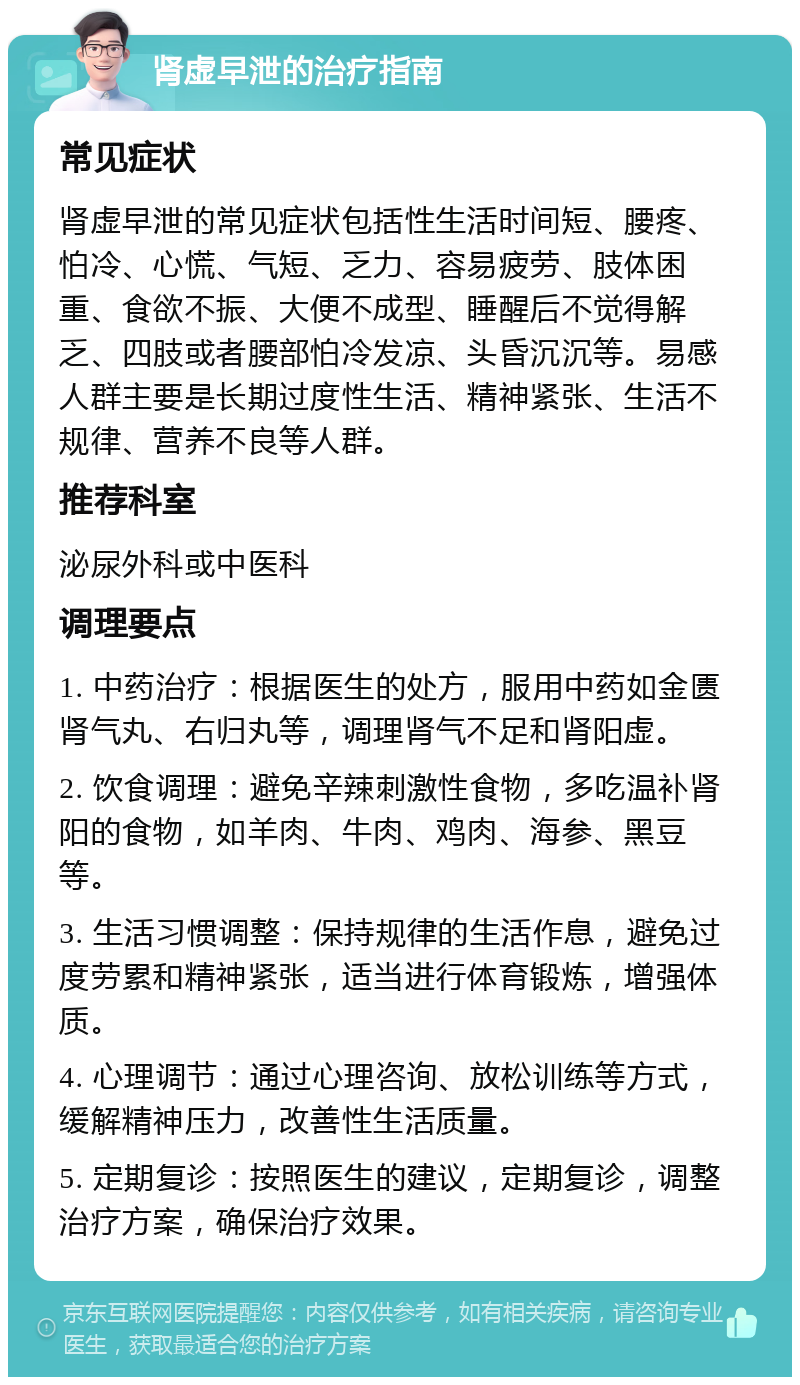 肾虚早泄的治疗指南 常见症状 肾虚早泄的常见症状包括性生活时间短、腰疼、怕冷、心慌、气短、乏力、容易疲劳、肢体困重、食欲不振、大便不成型、睡醒后不觉得解乏、四肢或者腰部怕冷发凉、头昏沉沉等。易感人群主要是长期过度性生活、精神紧张、生活不规律、营养不良等人群。 推荐科室 泌尿外科或中医科 调理要点 1. 中药治疗：根据医生的处方，服用中药如金匮肾气丸、右归丸等，调理肾气不足和肾阳虚。 2. 饮食调理：避免辛辣刺激性食物，多吃温补肾阳的食物，如羊肉、牛肉、鸡肉、海参、黑豆等。 3. 生活习惯调整：保持规律的生活作息，避免过度劳累和精神紧张，适当进行体育锻炼，增强体质。 4. 心理调节：通过心理咨询、放松训练等方式，缓解精神压力，改善性生活质量。 5. 定期复诊：按照医生的建议，定期复诊，调整治疗方案，确保治疗效果。