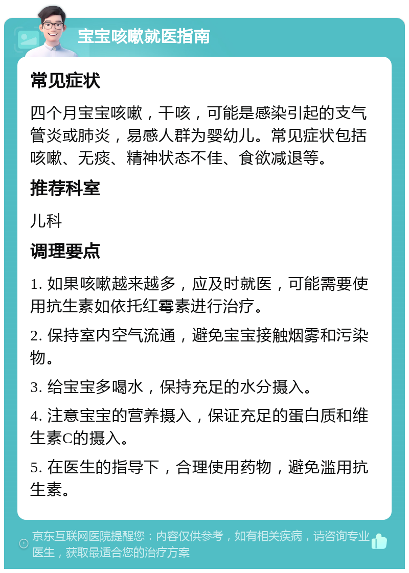 宝宝咳嗽就医指南 常见症状 四个月宝宝咳嗽，干咳，可能是感染引起的支气管炎或肺炎，易感人群为婴幼儿。常见症状包括咳嗽、无痰、精神状态不佳、食欲减退等。 推荐科室 儿科 调理要点 1. 如果咳嗽越来越多，应及时就医，可能需要使用抗生素如依托红霉素进行治疗。 2. 保持室内空气流通，避免宝宝接触烟雾和污染物。 3. 给宝宝多喝水，保持充足的水分摄入。 4. 注意宝宝的营养摄入，保证充足的蛋白质和维生素C的摄入。 5. 在医生的指导下，合理使用药物，避免滥用抗生素。