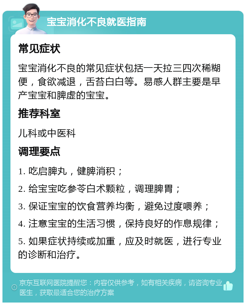 宝宝消化不良就医指南 常见症状 宝宝消化不良的常见症状包括一天拉三四次稀糊便，食欲减退，舌苔白白等。易感人群主要是早产宝宝和脾虚的宝宝。 推荐科室 儿科或中医科 调理要点 1. 吃启脾丸，健脾消积； 2. 给宝宝吃参苓白术颗粒，调理脾胃； 3. 保证宝宝的饮食营养均衡，避免过度喂养； 4. 注意宝宝的生活习惯，保持良好的作息规律； 5. 如果症状持续或加重，应及时就医，进行专业的诊断和治疗。