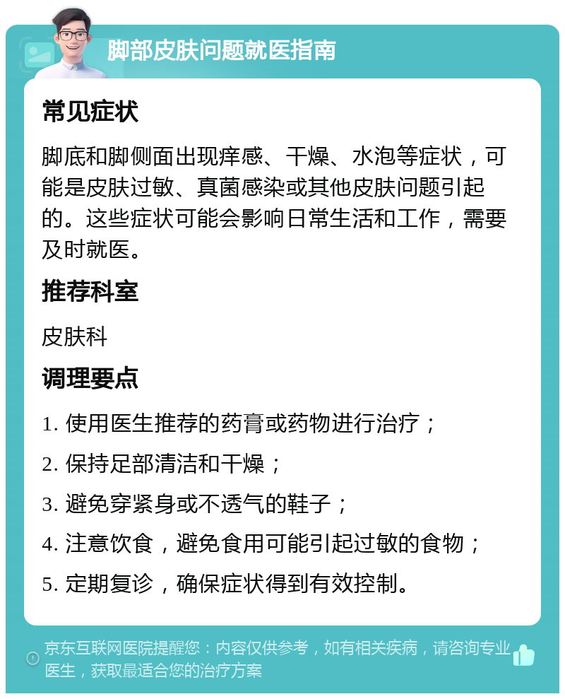 脚部皮肤问题就医指南 常见症状 脚底和脚侧面出现痒感、干燥、水泡等症状，可能是皮肤过敏、真菌感染或其他皮肤问题引起的。这些症状可能会影响日常生活和工作，需要及时就医。 推荐科室 皮肤科 调理要点 1. 使用医生推荐的药膏或药物进行治疗； 2. 保持足部清洁和干燥； 3. 避免穿紧身或不透气的鞋子； 4. 注意饮食，避免食用可能引起过敏的食物； 5. 定期复诊，确保症状得到有效控制。