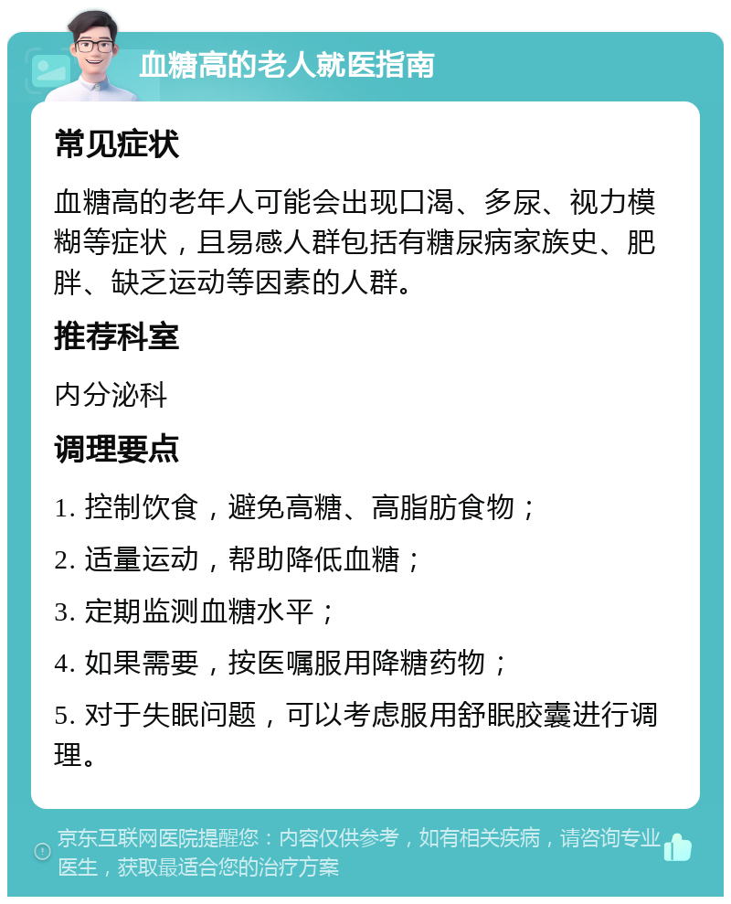 血糖高的老人就医指南 常见症状 血糖高的老年人可能会出现口渴、多尿、视力模糊等症状，且易感人群包括有糖尿病家族史、肥胖、缺乏运动等因素的人群。 推荐科室 内分泌科 调理要点 1. 控制饮食，避免高糖、高脂肪食物； 2. 适量运动，帮助降低血糖； 3. 定期监测血糖水平； 4. 如果需要，按医嘱服用降糖药物； 5. 对于失眠问题，可以考虑服用舒眠胶囊进行调理。