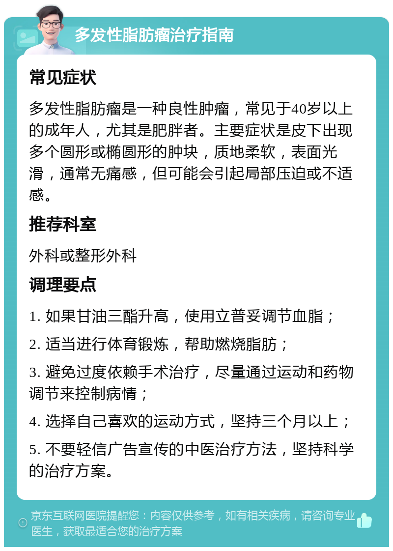 多发性脂肪瘤治疗指南 常见症状 多发性脂肪瘤是一种良性肿瘤，常见于40岁以上的成年人，尤其是肥胖者。主要症状是皮下出现多个圆形或椭圆形的肿块，质地柔软，表面光滑，通常无痛感，但可能会引起局部压迫或不适感。 推荐科室 外科或整形外科 调理要点 1. 如果甘油三酯升高，使用立普妥调节血脂； 2. 适当进行体育锻炼，帮助燃烧脂肪； 3. 避免过度依赖手术治疗，尽量通过运动和药物调节来控制病情； 4. 选择自己喜欢的运动方式，坚持三个月以上； 5. 不要轻信广告宣传的中医治疗方法，坚持科学的治疗方案。