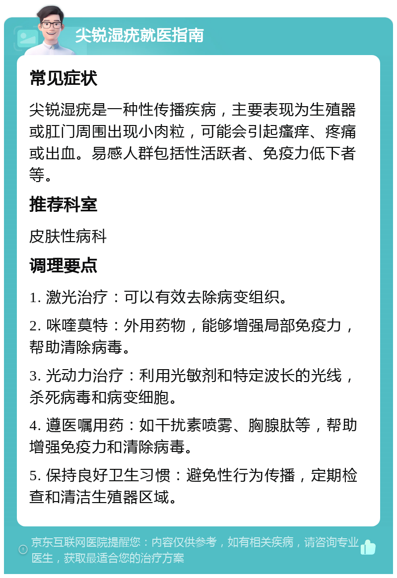 尖锐湿疣就医指南 常见症状 尖锐湿疣是一种性传播疾病，主要表现为生殖器或肛门周围出现小肉粒，可能会引起瘙痒、疼痛或出血。易感人群包括性活跃者、免疫力低下者等。 推荐科室 皮肤性病科 调理要点 1. 激光治疗：可以有效去除病变组织。 2. 咪喹莫特：外用药物，能够增强局部免疫力，帮助清除病毒。 3. 光动力治疗：利用光敏剂和特定波长的光线，杀死病毒和病变细胞。 4. 遵医嘱用药：如干扰素喷雾、胸腺肽等，帮助增强免疫力和清除病毒。 5. 保持良好卫生习惯：避免性行为传播，定期检查和清洁生殖器区域。