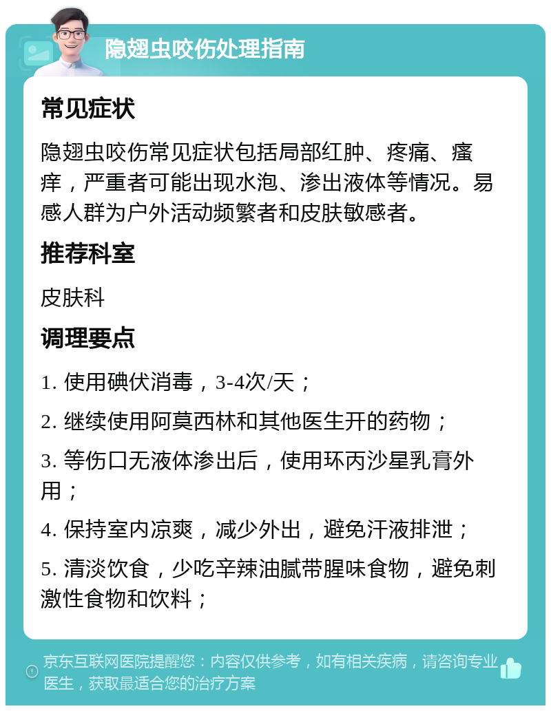 隐翅虫咬伤处理指南 常见症状 隐翅虫咬伤常见症状包括局部红肿、疼痛、瘙痒，严重者可能出现水泡、渗出液体等情况。易感人群为户外活动频繁者和皮肤敏感者。 推荐科室 皮肤科 调理要点 1. 使用碘伏消毒，3-4次/天； 2. 继续使用阿莫西林和其他医生开的药物； 3. 等伤口无液体渗出后，使用环丙沙星乳膏外用； 4. 保持室内凉爽，减少外出，避免汗液排泄； 5. 清淡饮食，少吃辛辣油腻带腥味食物，避免刺激性食物和饮料；