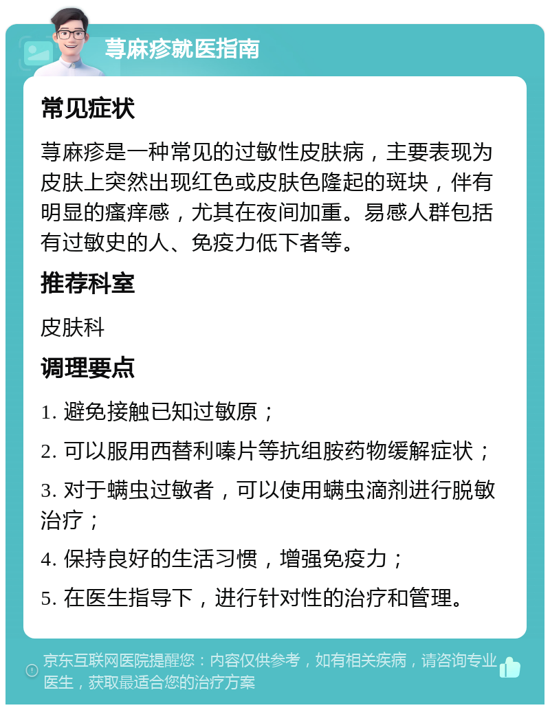 荨麻疹就医指南 常见症状 荨麻疹是一种常见的过敏性皮肤病，主要表现为皮肤上突然出现红色或皮肤色隆起的斑块，伴有明显的瘙痒感，尤其在夜间加重。易感人群包括有过敏史的人、免疫力低下者等。 推荐科室 皮肤科 调理要点 1. 避免接触已知过敏原； 2. 可以服用西替利嗪片等抗组胺药物缓解症状； 3. 对于螨虫过敏者，可以使用螨虫滴剂进行脱敏治疗； 4. 保持良好的生活习惯，增强免疫力； 5. 在医生指导下，进行针对性的治疗和管理。