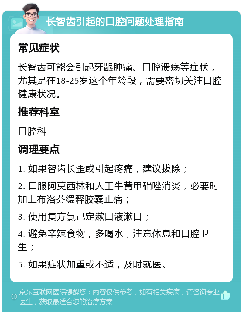 长智齿引起的口腔问题处理指南 常见症状 长智齿可能会引起牙龈肿痛、口腔溃疡等症状，尤其是在18-25岁这个年龄段，需要密切关注口腔健康状况。 推荐科室 口腔科 调理要点 1. 如果智齿长歪或引起疼痛，建议拔除； 2. 口服阿莫西林和人工牛黄甲硝唑消炎，必要时加上布洛芬缓释胶囊止痛； 3. 使用复方氯己定漱口液漱口； 4. 避免辛辣食物，多喝水，注意休息和口腔卫生； 5. 如果症状加重或不适，及时就医。