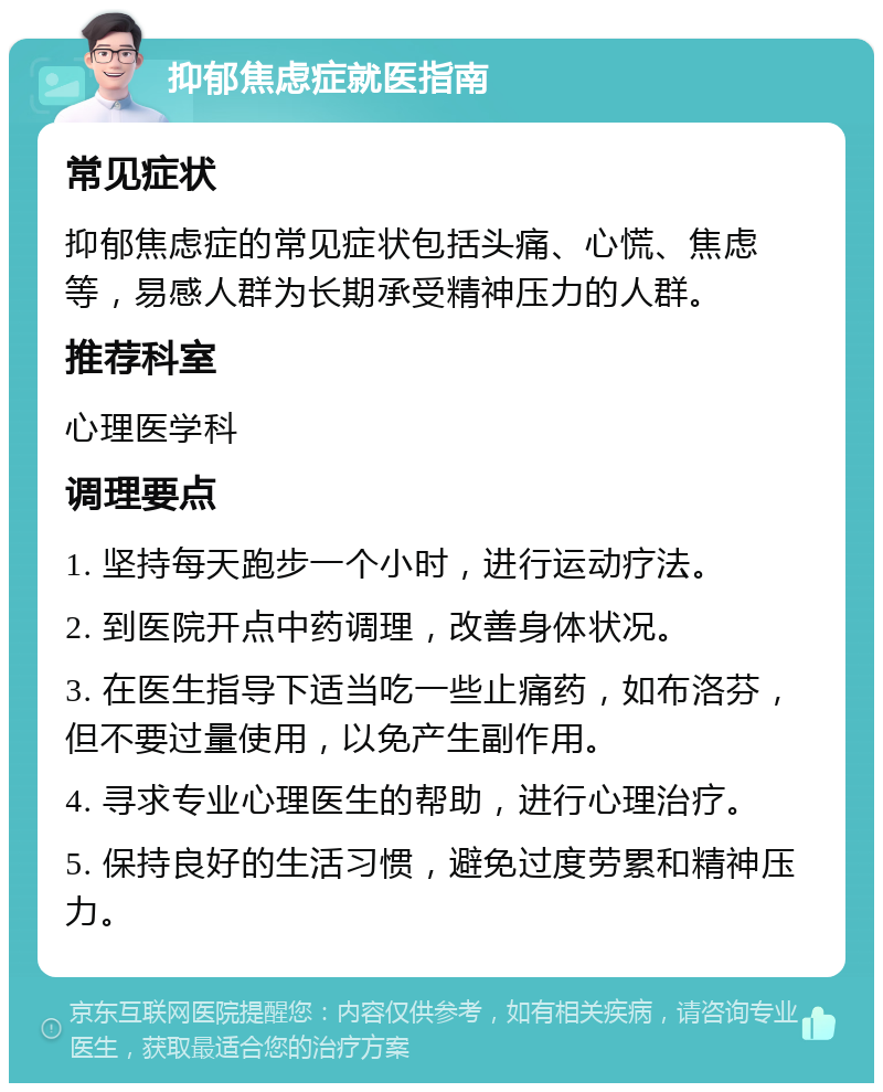 抑郁焦虑症就医指南 常见症状 抑郁焦虑症的常见症状包括头痛、心慌、焦虑等，易感人群为长期承受精神压力的人群。 推荐科室 心理医学科 调理要点 1. 坚持每天跑步一个小时，进行运动疗法。 2. 到医院开点中药调理，改善身体状况。 3. 在医生指导下适当吃一些止痛药，如布洛芬，但不要过量使用，以免产生副作用。 4. 寻求专业心理医生的帮助，进行心理治疗。 5. 保持良好的生活习惯，避免过度劳累和精神压力。