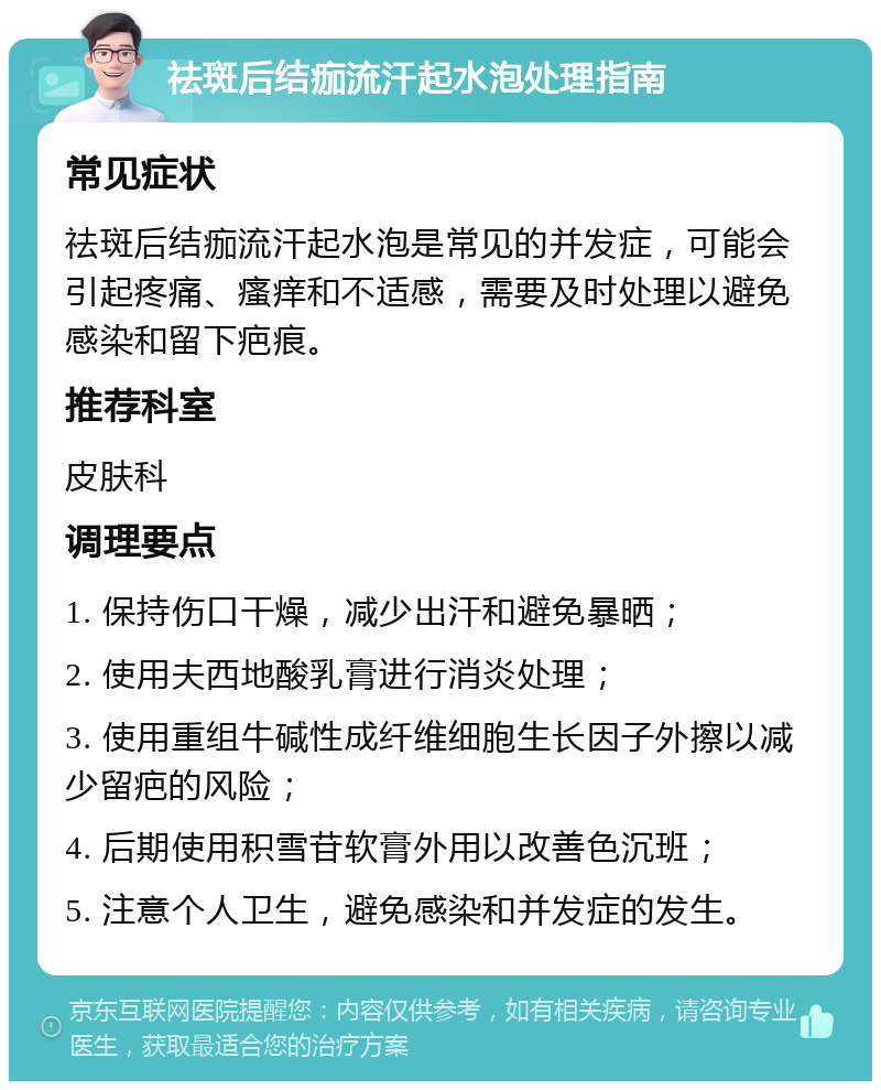 祛斑后结痂流汗起水泡处理指南 常见症状 祛斑后结痂流汗起水泡是常见的并发症，可能会引起疼痛、瘙痒和不适感，需要及时处理以避免感染和留下疤痕。 推荐科室 皮肤科 调理要点 1. 保持伤口干燥，减少出汗和避免暴晒； 2. 使用夫西地酸乳膏进行消炎处理； 3. 使用重组牛碱性成纤维细胞生长因子外擦以减少留疤的风险； 4. 后期使用积雪苷软膏外用以改善色沉班； 5. 注意个人卫生，避免感染和并发症的发生。