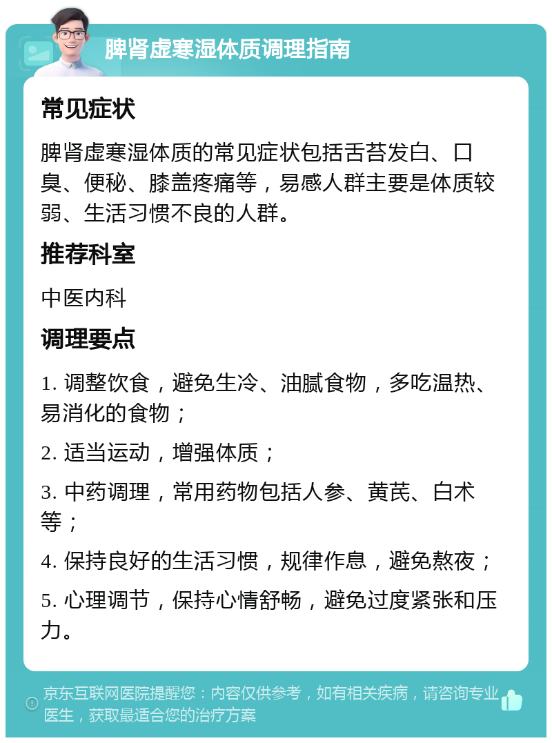 脾肾虚寒湿体质调理指南 常见症状 脾肾虚寒湿体质的常见症状包括舌苔发白、口臭、便秘、膝盖疼痛等，易感人群主要是体质较弱、生活习惯不良的人群。 推荐科室 中医内科 调理要点 1. 调整饮食，避免生冷、油腻食物，多吃温热、易消化的食物； 2. 适当运动，增强体质； 3. 中药调理，常用药物包括人参、黄芪、白术等； 4. 保持良好的生活习惯，规律作息，避免熬夜； 5. 心理调节，保持心情舒畅，避免过度紧张和压力。