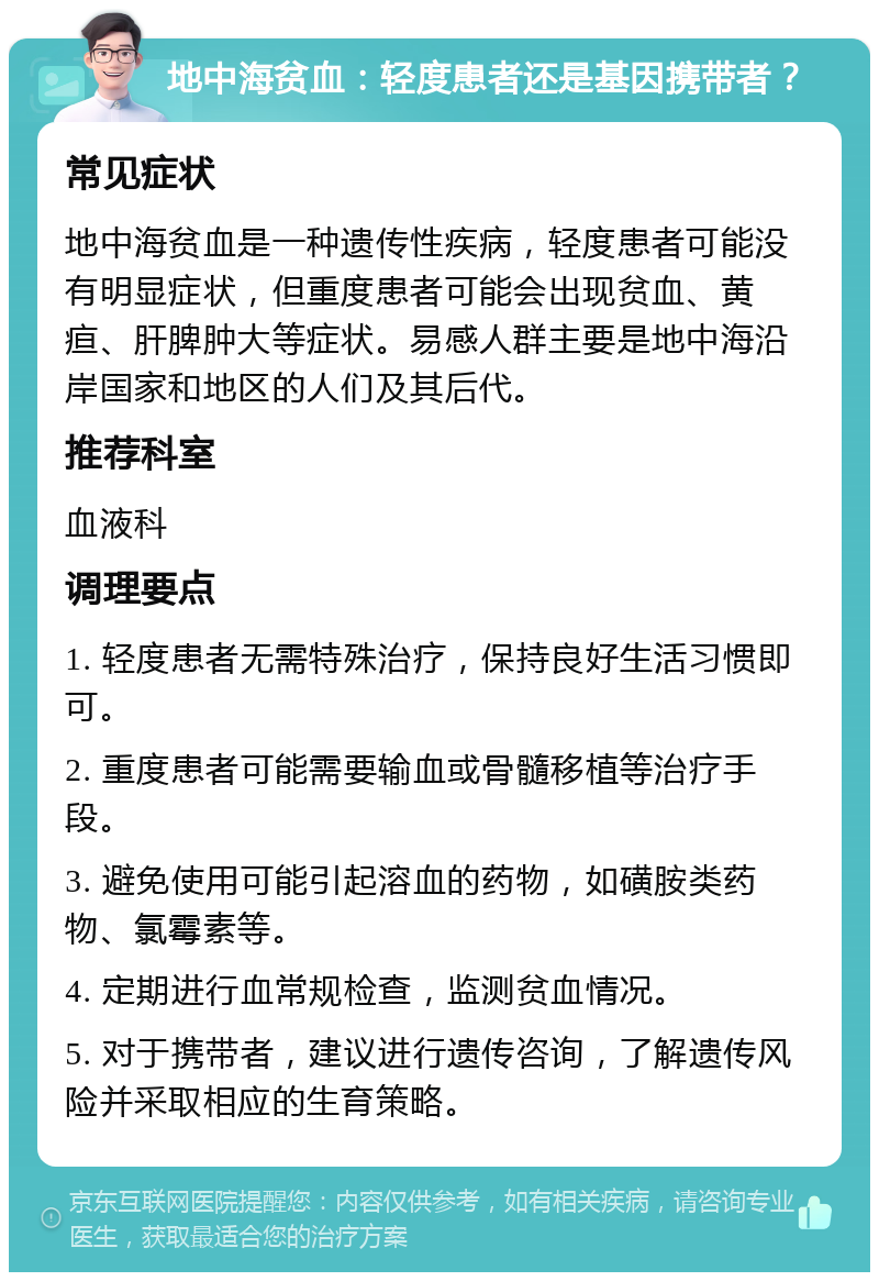 地中海贫血：轻度患者还是基因携带者？ 常见症状 地中海贫血是一种遗传性疾病，轻度患者可能没有明显症状，但重度患者可能会出现贫血、黄疸、肝脾肿大等症状。易感人群主要是地中海沿岸国家和地区的人们及其后代。 推荐科室 血液科 调理要点 1. 轻度患者无需特殊治疗，保持良好生活习惯即可。 2. 重度患者可能需要输血或骨髓移植等治疗手段。 3. 避免使用可能引起溶血的药物，如磺胺类药物、氯霉素等。 4. 定期进行血常规检查，监测贫血情况。 5. 对于携带者，建议进行遗传咨询，了解遗传风险并采取相应的生育策略。