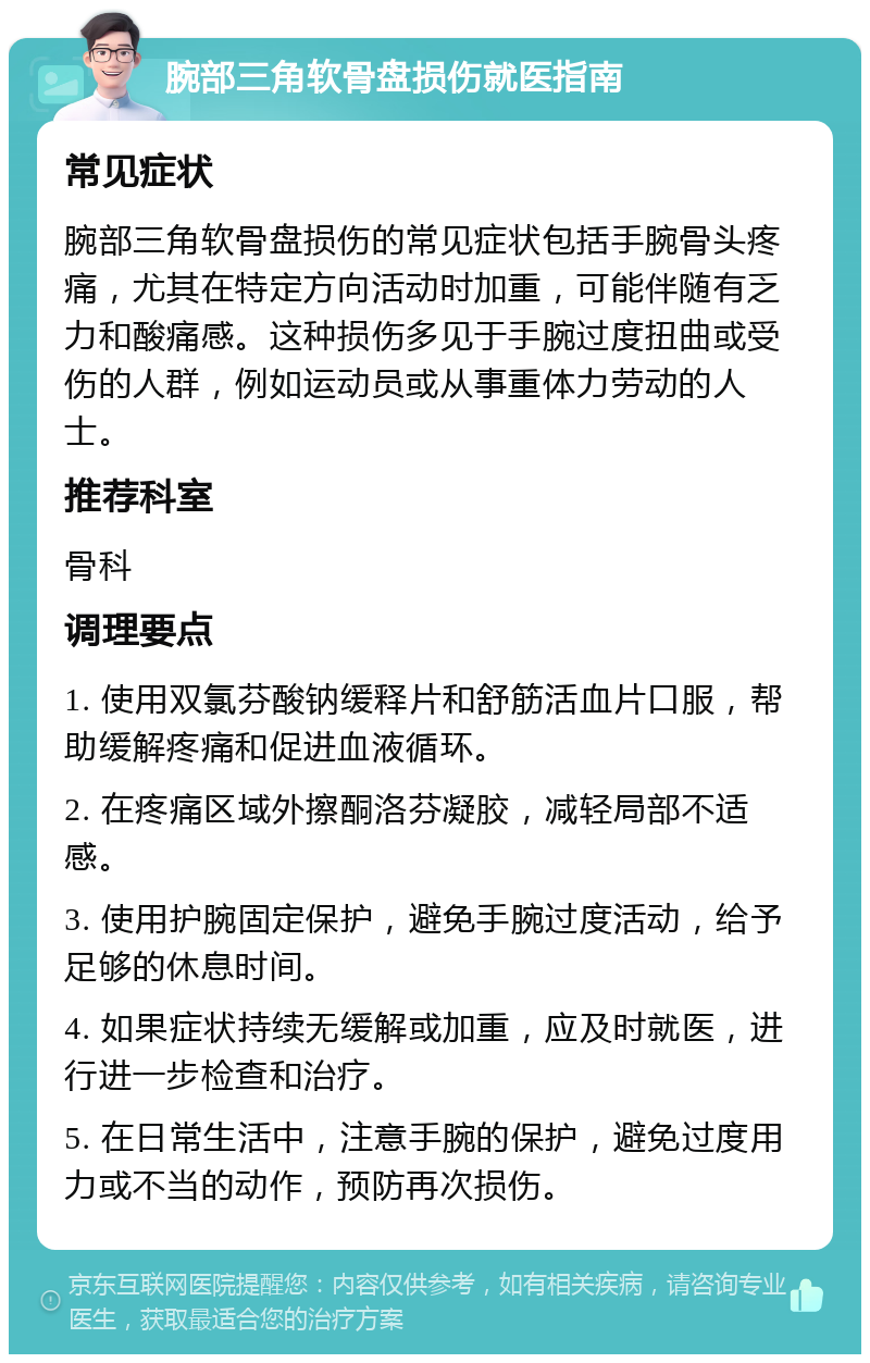 腕部三角软骨盘损伤就医指南 常见症状 腕部三角软骨盘损伤的常见症状包括手腕骨头疼痛，尤其在特定方向活动时加重，可能伴随有乏力和酸痛感。这种损伤多见于手腕过度扭曲或受伤的人群，例如运动员或从事重体力劳动的人士。 推荐科室 骨科 调理要点 1. 使用双氯芬酸钠缓释片和舒筋活血片口服，帮助缓解疼痛和促进血液循环。 2. 在疼痛区域外擦酮洛芬凝胶，减轻局部不适感。 3. 使用护腕固定保护，避免手腕过度活动，给予足够的休息时间。 4. 如果症状持续无缓解或加重，应及时就医，进行进一步检查和治疗。 5. 在日常生活中，注意手腕的保护，避免过度用力或不当的动作，预防再次损伤。