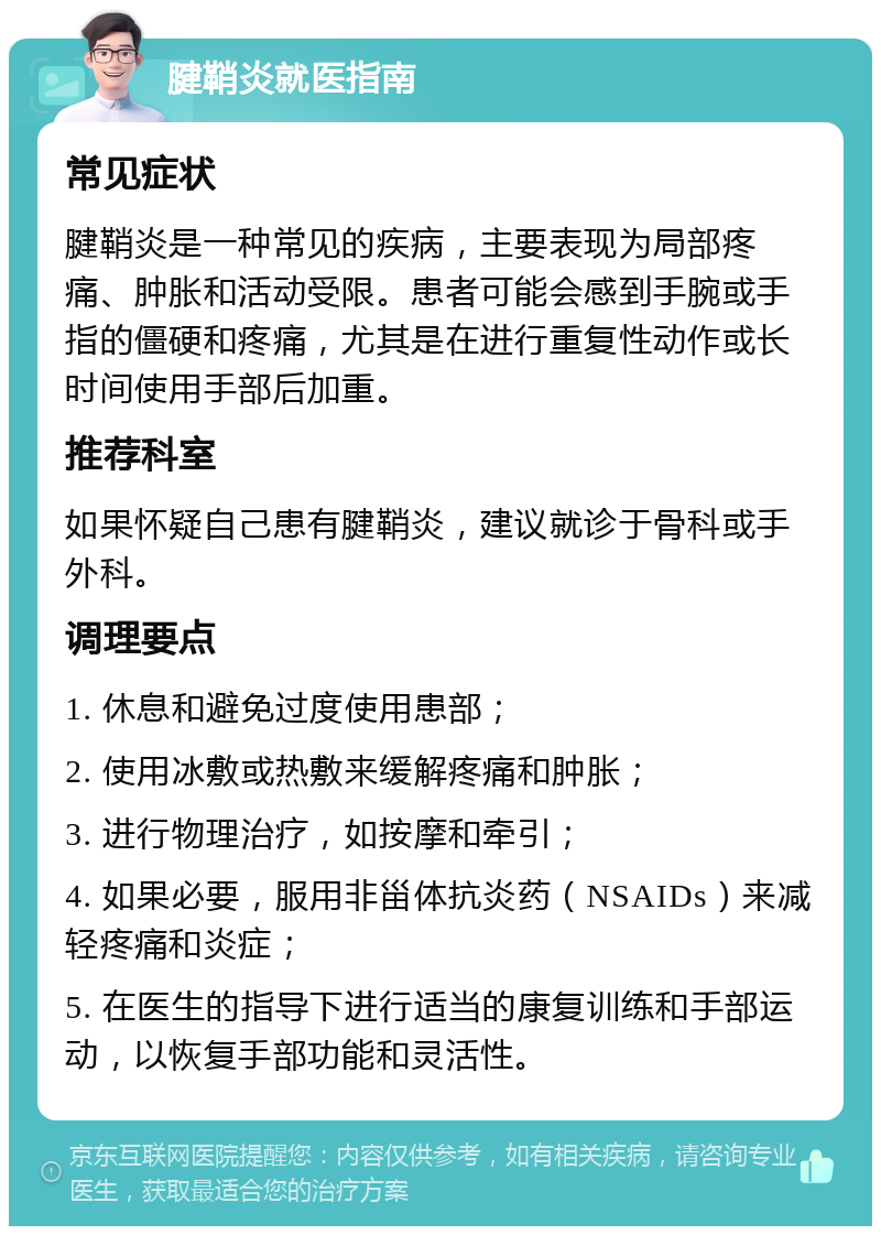 腱鞘炎就医指南 常见症状 腱鞘炎是一种常见的疾病，主要表现为局部疼痛、肿胀和活动受限。患者可能会感到手腕或手指的僵硬和疼痛，尤其是在进行重复性动作或长时间使用手部后加重。 推荐科室 如果怀疑自己患有腱鞘炎，建议就诊于骨科或手外科。 调理要点 1. 休息和避免过度使用患部； 2. 使用冰敷或热敷来缓解疼痛和肿胀； 3. 进行物理治疗，如按摩和牵引； 4. 如果必要，服用非甾体抗炎药（NSAIDs）来减轻疼痛和炎症； 5. 在医生的指导下进行适当的康复训练和手部运动，以恢复手部功能和灵活性。