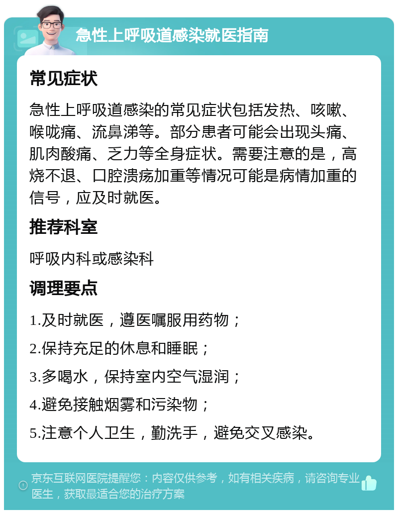 急性上呼吸道感染就医指南 常见症状 急性上呼吸道感染的常见症状包括发热、咳嗽、喉咙痛、流鼻涕等。部分患者可能会出现头痛、肌肉酸痛、乏力等全身症状。需要注意的是，高烧不退、口腔溃疡加重等情况可能是病情加重的信号，应及时就医。 推荐科室 呼吸内科或感染科 调理要点 1.及时就医，遵医嘱服用药物； 2.保持充足的休息和睡眠； 3.多喝水，保持室内空气湿润； 4.避免接触烟雾和污染物； 5.注意个人卫生，勤洗手，避免交叉感染。