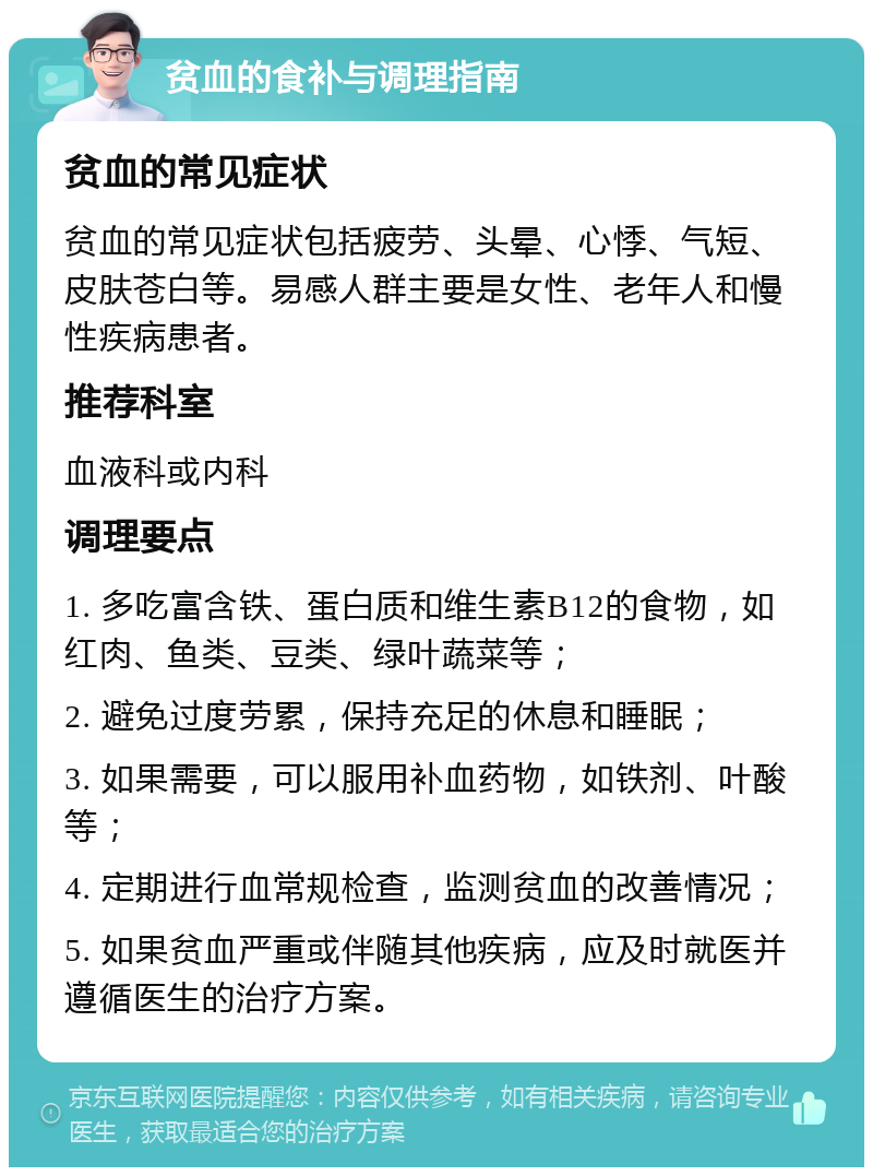 贫血的食补与调理指南 贫血的常见症状 贫血的常见症状包括疲劳、头晕、心悸、气短、皮肤苍白等。易感人群主要是女性、老年人和慢性疾病患者。 推荐科室 血液科或内科 调理要点 1. 多吃富含铁、蛋白质和维生素B12的食物，如红肉、鱼类、豆类、绿叶蔬菜等； 2. 避免过度劳累，保持充足的休息和睡眠； 3. 如果需要，可以服用补血药物，如铁剂、叶酸等； 4. 定期进行血常规检查，监测贫血的改善情况； 5. 如果贫血严重或伴随其他疾病，应及时就医并遵循医生的治疗方案。