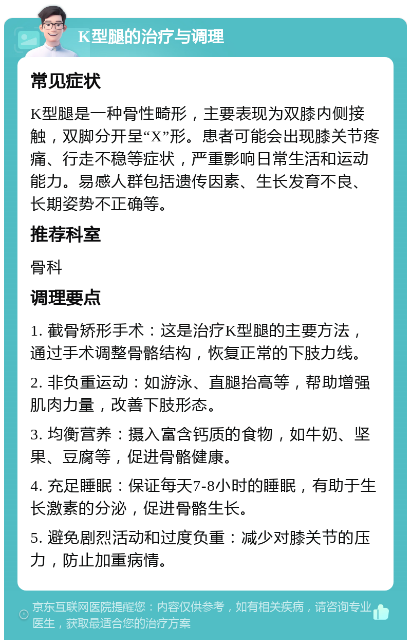 K型腿的治疗与调理 常见症状 K型腿是一种骨性畸形，主要表现为双膝内侧接触，双脚分开呈“X”形。患者可能会出现膝关节疼痛、行走不稳等症状，严重影响日常生活和运动能力。易感人群包括遗传因素、生长发育不良、长期姿势不正确等。 推荐科室 骨科 调理要点 1. 截骨矫形手术：这是治疗K型腿的主要方法，通过手术调整骨骼结构，恢复正常的下肢力线。 2. 非负重运动：如游泳、直腿抬高等，帮助增强肌肉力量，改善下肢形态。 3. 均衡营养：摄入富含钙质的食物，如牛奶、坚果、豆腐等，促进骨骼健康。 4. 充足睡眠：保证每天7-8小时的睡眠，有助于生长激素的分泌，促进骨骼生长。 5. 避免剧烈活动和过度负重：减少对膝关节的压力，防止加重病情。