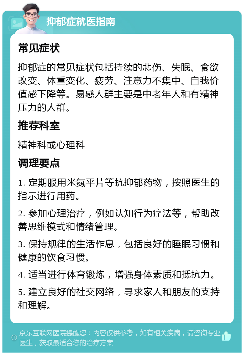 抑郁症就医指南 常见症状 抑郁症的常见症状包括持续的悲伤、失眠、食欲改变、体重变化、疲劳、注意力不集中、自我价值感下降等。易感人群主要是中老年人和有精神压力的人群。 推荐科室 精神科或心理科 调理要点 1. 定期服用米氮平片等抗抑郁药物，按照医生的指示进行用药。 2. 参加心理治疗，例如认知行为疗法等，帮助改善思维模式和情绪管理。 3. 保持规律的生活作息，包括良好的睡眠习惯和健康的饮食习惯。 4. 适当进行体育锻炼，增强身体素质和抵抗力。 5. 建立良好的社交网络，寻求家人和朋友的支持和理解。