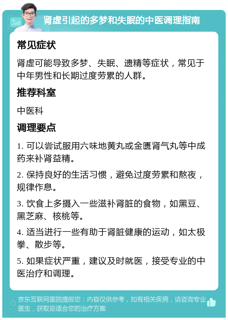 肾虚引起的多梦和失眠的中医调理指南 常见症状 肾虚可能导致多梦、失眠、遗精等症状，常见于中年男性和长期过度劳累的人群。 推荐科室 中医科 调理要点 1. 可以尝试服用六味地黄丸或金匮肾气丸等中成药来补肾益精。 2. 保持良好的生活习惯，避免过度劳累和熬夜，规律作息。 3. 饮食上多摄入一些滋补肾脏的食物，如黑豆、黑芝麻、核桃等。 4. 适当进行一些有助于肾脏健康的运动，如太极拳、散步等。 5. 如果症状严重，建议及时就医，接受专业的中医治疗和调理。