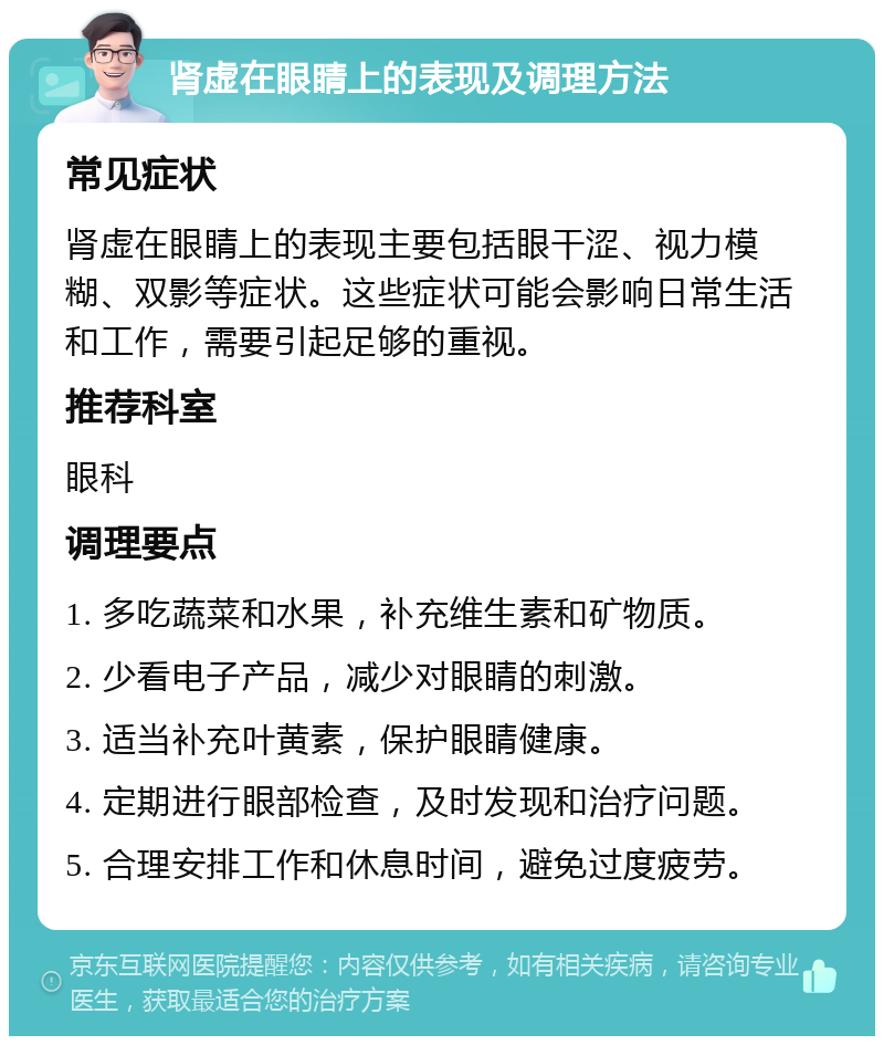 肾虚在眼睛上的表现及调理方法 常见症状 肾虚在眼睛上的表现主要包括眼干涩、视力模糊、双影等症状。这些症状可能会影响日常生活和工作，需要引起足够的重视。 推荐科室 眼科 调理要点 1. 多吃蔬菜和水果，补充维生素和矿物质。 2. 少看电子产品，减少对眼睛的刺激。 3. 适当补充叶黄素，保护眼睛健康。 4. 定期进行眼部检查，及时发现和治疗问题。 5. 合理安排工作和休息时间，避免过度疲劳。