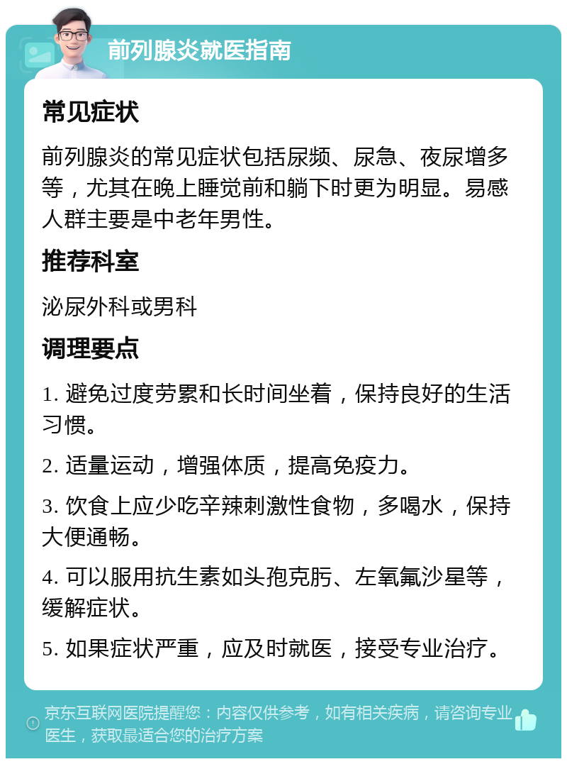 前列腺炎就医指南 常见症状 前列腺炎的常见症状包括尿频、尿急、夜尿增多等，尤其在晚上睡觉前和躺下时更为明显。易感人群主要是中老年男性。 推荐科室 泌尿外科或男科 调理要点 1. 避免过度劳累和长时间坐着，保持良好的生活习惯。 2. 适量运动，增强体质，提高免疫力。 3. 饮食上应少吃辛辣刺激性食物，多喝水，保持大便通畅。 4. 可以服用抗生素如头孢克肟、左氧氟沙星等，缓解症状。 5. 如果症状严重，应及时就医，接受专业治疗。