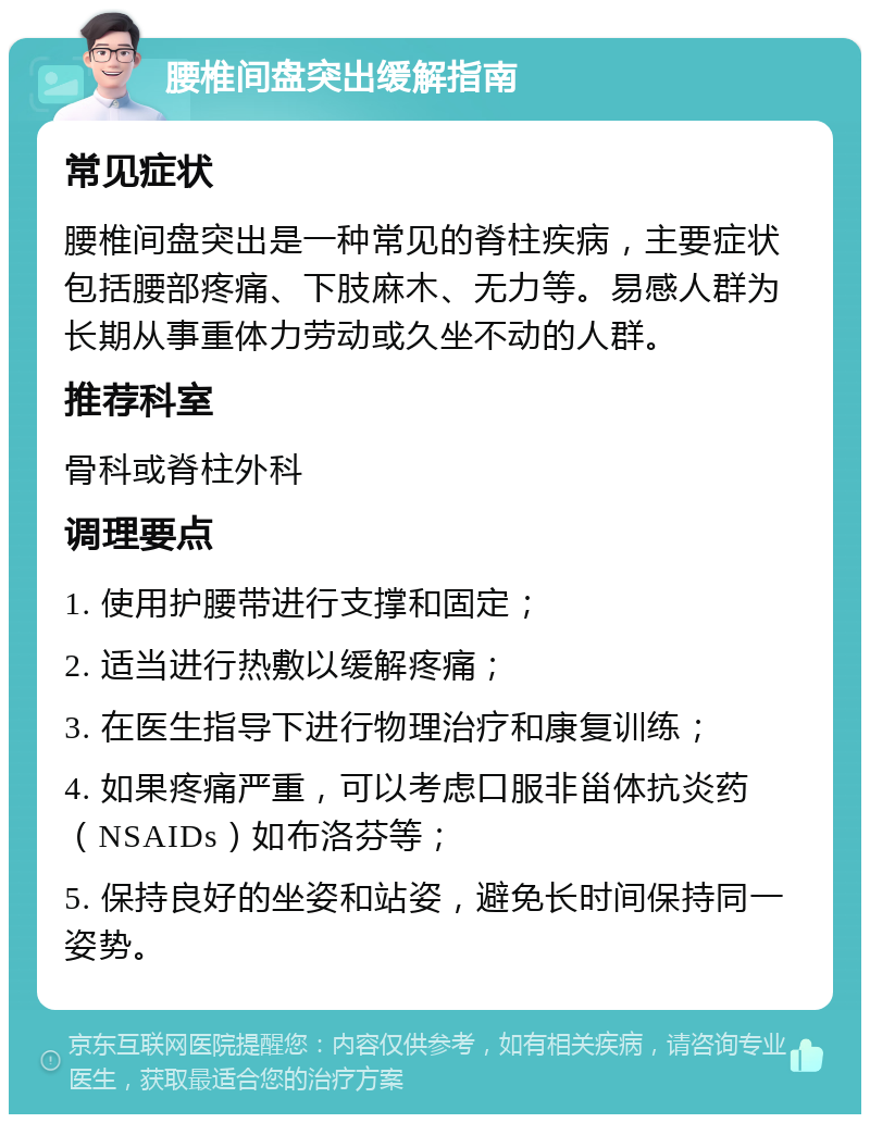 腰椎间盘突出缓解指南 常见症状 腰椎间盘突出是一种常见的脊柱疾病，主要症状包括腰部疼痛、下肢麻木、无力等。易感人群为长期从事重体力劳动或久坐不动的人群。 推荐科室 骨科或脊柱外科 调理要点 1. 使用护腰带进行支撑和固定； 2. 适当进行热敷以缓解疼痛； 3. 在医生指导下进行物理治疗和康复训练； 4. 如果疼痛严重，可以考虑口服非甾体抗炎药（NSAIDs）如布洛芬等； 5. 保持良好的坐姿和站姿，避免长时间保持同一姿势。