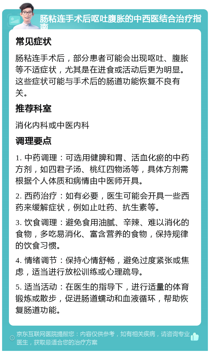 肠粘连手术后呕吐腹胀的中西医结合治疗指南 常见症状 肠粘连手术后，部分患者可能会出现呕吐、腹胀等不适症状，尤其是在进食或活动后更为明显。这些症状可能与手术后的肠道功能恢复不良有关。 推荐科室 消化内科或中医内科 调理要点 1. 中药调理：可选用健脾和胃、活血化瘀的中药方剂，如四君子汤、桃红四物汤等，具体方剂需根据个人体质和病情由中医师开具。 2. 西药治疗：如有必要，医生可能会开具一些西药来缓解症状，例如止吐药、抗生素等。 3. 饮食调理：避免食用油腻、辛辣、难以消化的食物，多吃易消化、富含营养的食物，保持规律的饮食习惯。 4. 情绪调节：保持心情舒畅，避免过度紧张或焦虑，适当进行放松训练或心理疏导。 5. 适当活动：在医生的指导下，进行适量的体育锻炼或散步，促进肠道蠕动和血液循环，帮助恢复肠道功能。