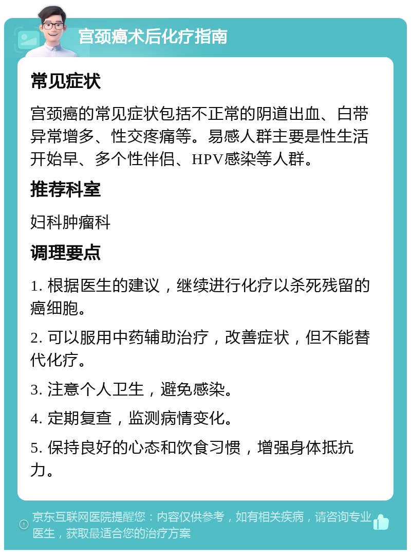 宫颈癌术后化疗指南 常见症状 宫颈癌的常见症状包括不正常的阴道出血、白带异常增多、性交疼痛等。易感人群主要是性生活开始早、多个性伴侣、HPV感染等人群。 推荐科室 妇科肿瘤科 调理要点 1. 根据医生的建议，继续进行化疗以杀死残留的癌细胞。 2. 可以服用中药辅助治疗，改善症状，但不能替代化疗。 3. 注意个人卫生，避免感染。 4. 定期复查，监测病情变化。 5. 保持良好的心态和饮食习惯，增强身体抵抗力。