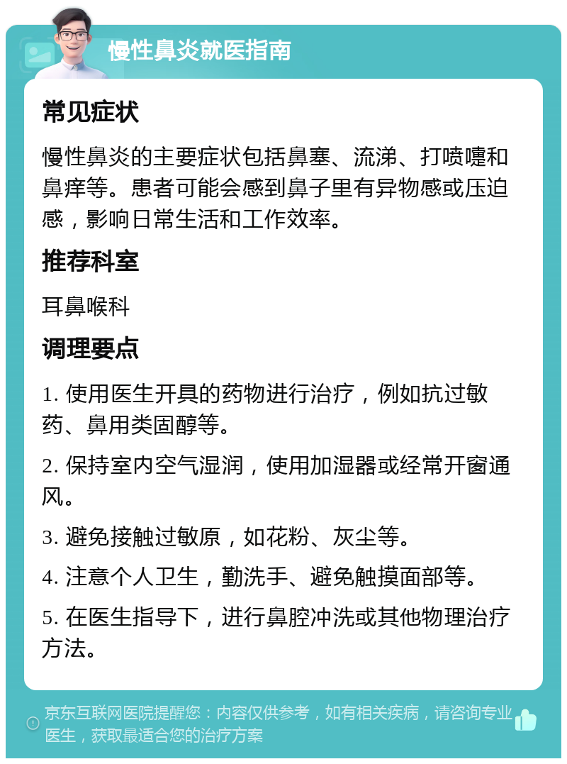 慢性鼻炎就医指南 常见症状 慢性鼻炎的主要症状包括鼻塞、流涕、打喷嚏和鼻痒等。患者可能会感到鼻子里有异物感或压迫感，影响日常生活和工作效率。 推荐科室 耳鼻喉科 调理要点 1. 使用医生开具的药物进行治疗，例如抗过敏药、鼻用类固醇等。 2. 保持室内空气湿润，使用加湿器或经常开窗通风。 3. 避免接触过敏原，如花粉、灰尘等。 4. 注意个人卫生，勤洗手、避免触摸面部等。 5. 在医生指导下，进行鼻腔冲洗或其他物理治疗方法。