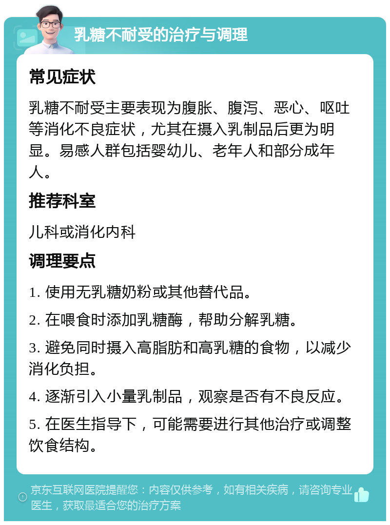 乳糖不耐受的治疗与调理 常见症状 乳糖不耐受主要表现为腹胀、腹泻、恶心、呕吐等消化不良症状，尤其在摄入乳制品后更为明显。易感人群包括婴幼儿、老年人和部分成年人。 推荐科室 儿科或消化内科 调理要点 1. 使用无乳糖奶粉或其他替代品。 2. 在喂食时添加乳糖酶，帮助分解乳糖。 3. 避免同时摄入高脂肪和高乳糖的食物，以减少消化负担。 4. 逐渐引入小量乳制品，观察是否有不良反应。 5. 在医生指导下，可能需要进行其他治疗或调整饮食结构。