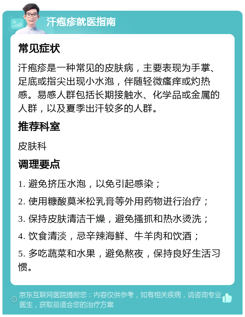 汗疱疹就医指南 常见症状 汗疱疹是一种常见的皮肤病，主要表现为手掌、足底或指尖出现小水泡，伴随轻微瘙痒或灼热感。易感人群包括长期接触水、化学品或金属的人群，以及夏季出汗较多的人群。 推荐科室 皮肤科 调理要点 1. 避免挤压水泡，以免引起感染； 2. 使用糠酸莫米松乳膏等外用药物进行治疗； 3. 保持皮肤清洁干燥，避免搔抓和热水烫洗； 4. 饮食清淡，忌辛辣海鲜、牛羊肉和饮酒； 5. 多吃蔬菜和水果，避免熬夜，保持良好生活习惯。