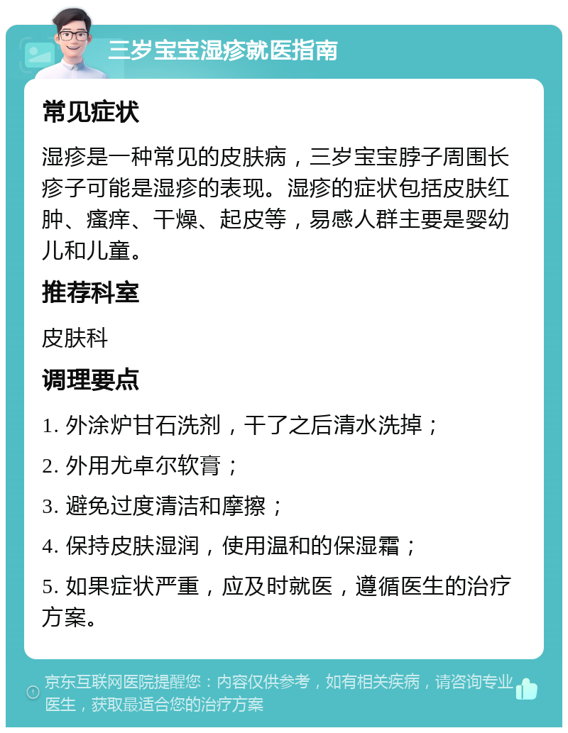 三岁宝宝湿疹就医指南 常见症状 湿疹是一种常见的皮肤病，三岁宝宝脖子周围长疹子可能是湿疹的表现。湿疹的症状包括皮肤红肿、瘙痒、干燥、起皮等，易感人群主要是婴幼儿和儿童。 推荐科室 皮肤科 调理要点 1. 外涂炉甘石洗剂，干了之后清水洗掉； 2. 外用尤卓尔软膏； 3. 避免过度清洁和摩擦； 4. 保持皮肤湿润，使用温和的保湿霜； 5. 如果症状严重，应及时就医，遵循医生的治疗方案。