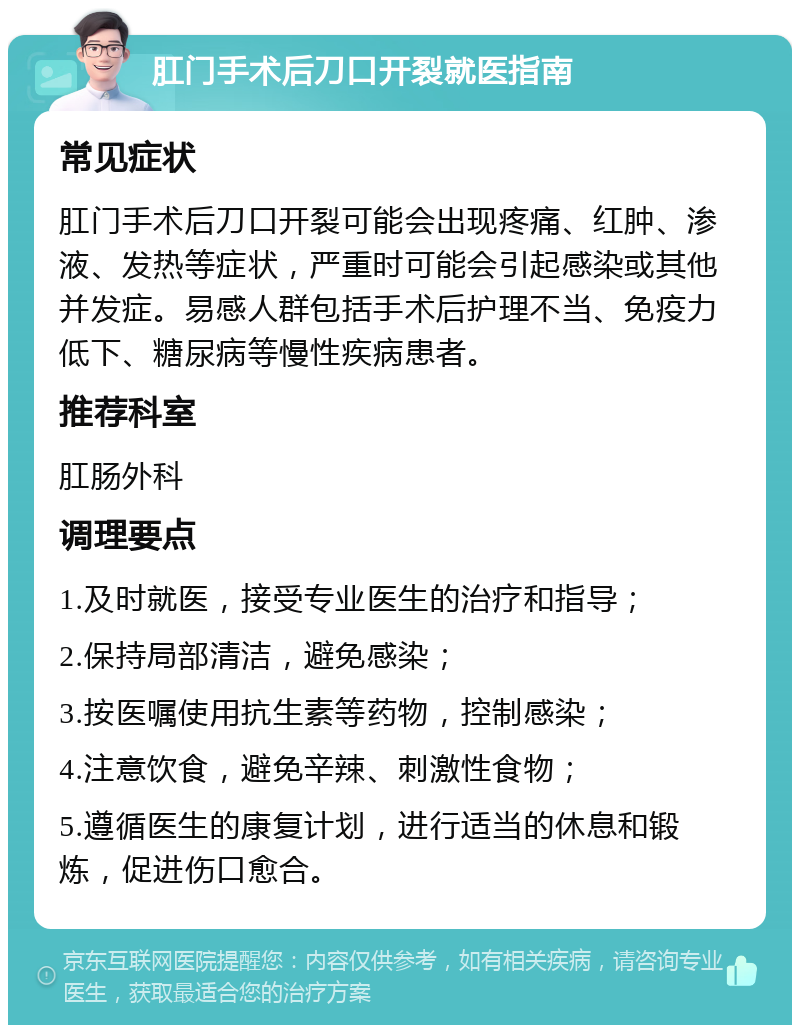 肛门手术后刀口开裂就医指南 常见症状 肛门手术后刀口开裂可能会出现疼痛、红肿、渗液、发热等症状，严重时可能会引起感染或其他并发症。易感人群包括手术后护理不当、免疫力低下、糖尿病等慢性疾病患者。 推荐科室 肛肠外科 调理要点 1.及时就医，接受专业医生的治疗和指导； 2.保持局部清洁，避免感染； 3.按医嘱使用抗生素等药物，控制感染； 4.注意饮食，避免辛辣、刺激性食物； 5.遵循医生的康复计划，进行适当的休息和锻炼，促进伤口愈合。