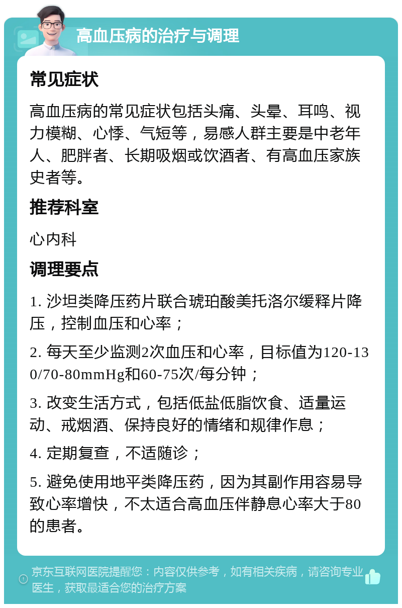 高血压病的治疗与调理 常见症状 高血压病的常见症状包括头痛、头晕、耳鸣、视力模糊、心悸、气短等，易感人群主要是中老年人、肥胖者、长期吸烟或饮酒者、有高血压家族史者等。 推荐科室 心内科 调理要点 1. 沙坦类降压药片联合琥珀酸美托洛尔缓释片降压，控制血压和心率； 2. 每天至少监测2次血压和心率，目标值为120-130/70-80mmHg和60-75次/每分钟； 3. 改变生活方式，包括低盐低脂饮食、适量运动、戒烟酒、保持良好的情绪和规律作息； 4. 定期复查，不适随诊； 5. 避免使用地平类降压药，因为其副作用容易导致心率增快，不太适合高血压伴静息心率大于80的患者。