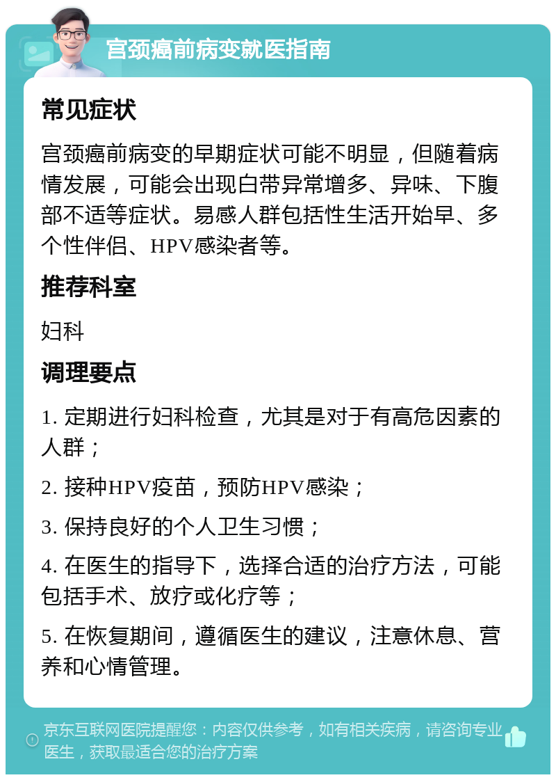 宫颈癌前病变就医指南 常见症状 宫颈癌前病变的早期症状可能不明显，但随着病情发展，可能会出现白带异常增多、异味、下腹部不适等症状。易感人群包括性生活开始早、多个性伴侣、HPV感染者等。 推荐科室 妇科 调理要点 1. 定期进行妇科检查，尤其是对于有高危因素的人群； 2. 接种HPV疫苗，预防HPV感染； 3. 保持良好的个人卫生习惯； 4. 在医生的指导下，选择合适的治疗方法，可能包括手术、放疗或化疗等； 5. 在恢复期间，遵循医生的建议，注意休息、营养和心情管理。