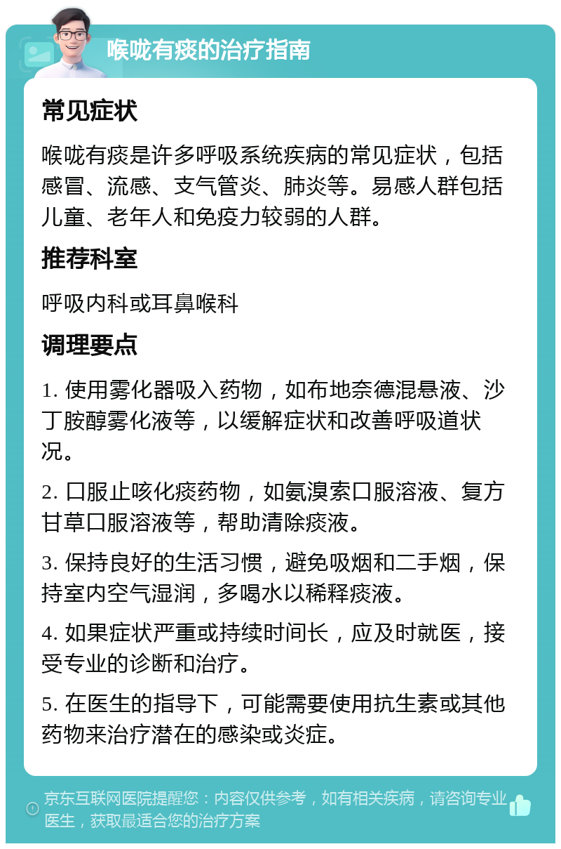 喉咙有痰的治疗指南 常见症状 喉咙有痰是许多呼吸系统疾病的常见症状，包括感冒、流感、支气管炎、肺炎等。易感人群包括儿童、老年人和免疫力较弱的人群。 推荐科室 呼吸内科或耳鼻喉科 调理要点 1. 使用雾化器吸入药物，如布地奈德混悬液、沙丁胺醇雾化液等，以缓解症状和改善呼吸道状况。 2. 口服止咳化痰药物，如氨溴索口服溶液、复方甘草口服溶液等，帮助清除痰液。 3. 保持良好的生活习惯，避免吸烟和二手烟，保持室内空气湿润，多喝水以稀释痰液。 4. 如果症状严重或持续时间长，应及时就医，接受专业的诊断和治疗。 5. 在医生的指导下，可能需要使用抗生素或其他药物来治疗潜在的感染或炎症。