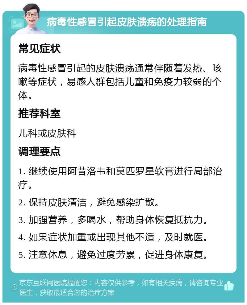 病毒性感冒引起皮肤溃疡的处理指南 常见症状 病毒性感冒引起的皮肤溃疡通常伴随着发热、咳嗽等症状，易感人群包括儿童和免疫力较弱的个体。 推荐科室 儿科或皮肤科 调理要点 1. 继续使用阿昔洛韦和莫匹罗星软膏进行局部治疗。 2. 保持皮肤清洁，避免感染扩散。 3. 加强营养，多喝水，帮助身体恢复抵抗力。 4. 如果症状加重或出现其他不适，及时就医。 5. 注意休息，避免过度劳累，促进身体康复。