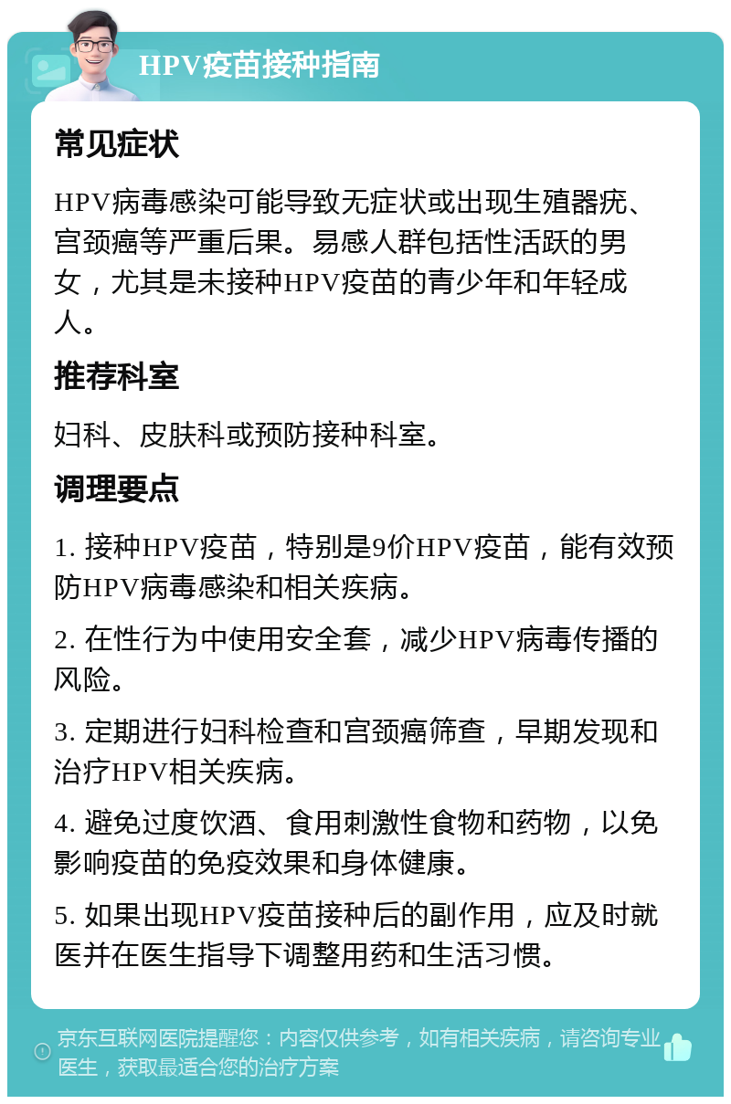 HPV疫苗接种指南 常见症状 HPV病毒感染可能导致无症状或出现生殖器疣、宫颈癌等严重后果。易感人群包括性活跃的男女，尤其是未接种HPV疫苗的青少年和年轻成人。 推荐科室 妇科、皮肤科或预防接种科室。 调理要点 1. 接种HPV疫苗，特别是9价HPV疫苗，能有效预防HPV病毒感染和相关疾病。 2. 在性行为中使用安全套，减少HPV病毒传播的风险。 3. 定期进行妇科检查和宫颈癌筛查，早期发现和治疗HPV相关疾病。 4. 避免过度饮酒、食用刺激性食物和药物，以免影响疫苗的免疫效果和身体健康。 5. 如果出现HPV疫苗接种后的副作用，应及时就医并在医生指导下调整用药和生活习惯。