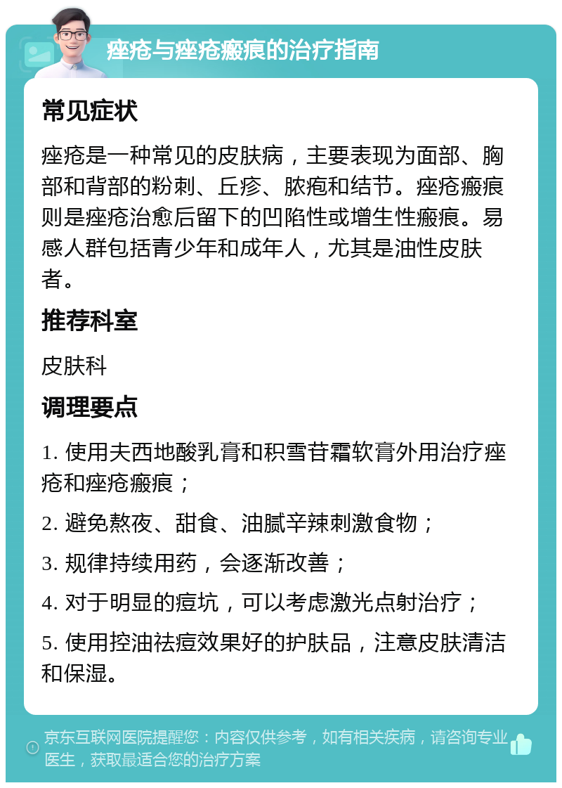 痤疮与痤疮瘢痕的治疗指南 常见症状 痤疮是一种常见的皮肤病，主要表现为面部、胸部和背部的粉刺、丘疹、脓疱和结节。痤疮瘢痕则是痤疮治愈后留下的凹陷性或增生性瘢痕。易感人群包括青少年和成年人，尤其是油性皮肤者。 推荐科室 皮肤科 调理要点 1. 使用夫西地酸乳膏和积雪苷霜软膏外用治疗痤疮和痤疮瘢痕； 2. 避免熬夜、甜食、油腻辛辣刺激食物； 3. 规律持续用药，会逐渐改善； 4. 对于明显的痘坑，可以考虑激光点射治疗； 5. 使用控油祛痘效果好的护肤品，注意皮肤清洁和保湿。