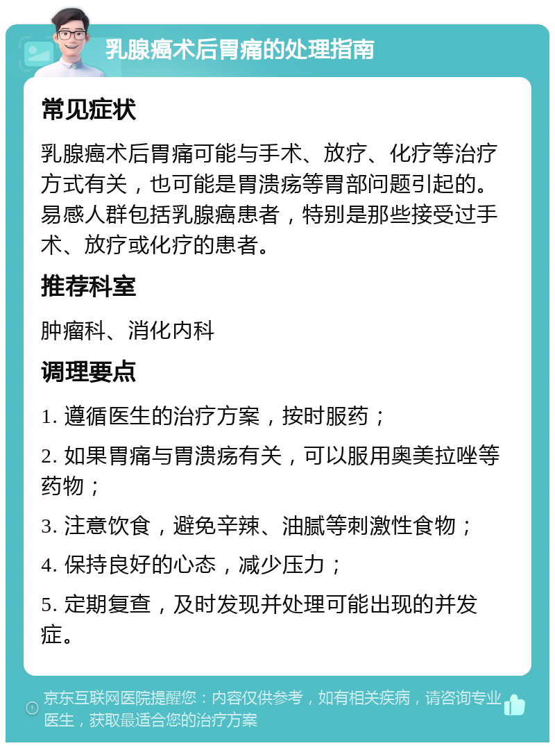 乳腺癌术后胃痛的处理指南 常见症状 乳腺癌术后胃痛可能与手术、放疗、化疗等治疗方式有关，也可能是胃溃疡等胃部问题引起的。易感人群包括乳腺癌患者，特别是那些接受过手术、放疗或化疗的患者。 推荐科室 肿瘤科、消化内科 调理要点 1. 遵循医生的治疗方案，按时服药； 2. 如果胃痛与胃溃疡有关，可以服用奥美拉唑等药物； 3. 注意饮食，避免辛辣、油腻等刺激性食物； 4. 保持良好的心态，减少压力； 5. 定期复查，及时发现并处理可能出现的并发症。