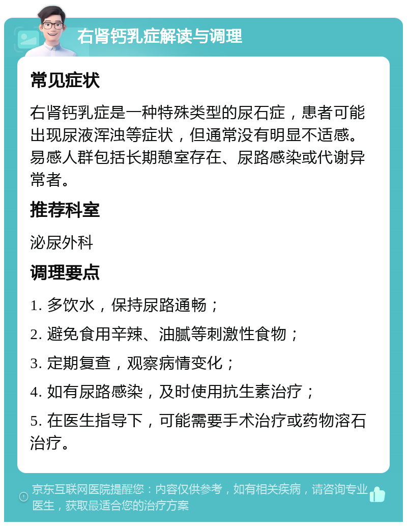 右肾钙乳症解读与调理 常见症状 右肾钙乳症是一种特殊类型的尿石症，患者可能出现尿液浑浊等症状，但通常没有明显不适感。易感人群包括长期憩室存在、尿路感染或代谢异常者。 推荐科室 泌尿外科 调理要点 1. 多饮水，保持尿路通畅； 2. 避免食用辛辣、油腻等刺激性食物； 3. 定期复查，观察病情变化； 4. 如有尿路感染，及时使用抗生素治疗； 5. 在医生指导下，可能需要手术治疗或药物溶石治疗。