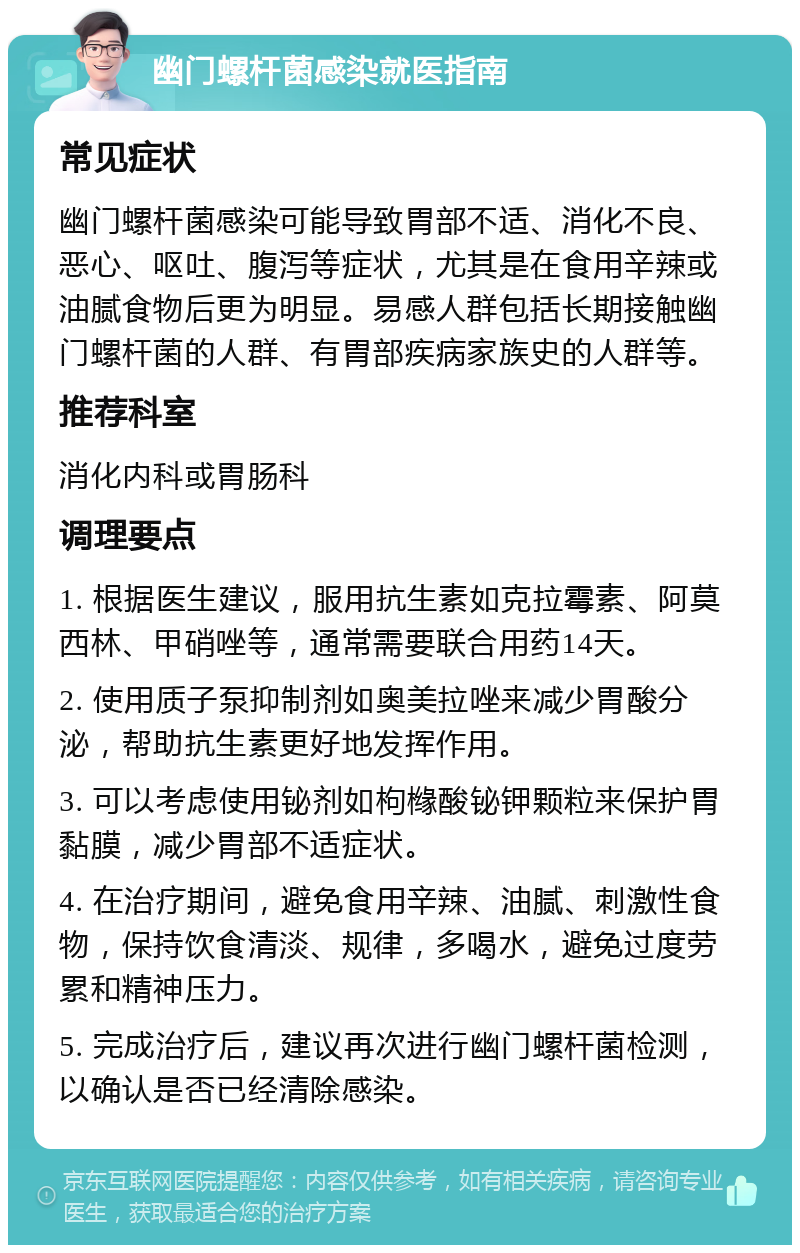 幽门螺杆菌感染就医指南 常见症状 幽门螺杆菌感染可能导致胃部不适、消化不良、恶心、呕吐、腹泻等症状，尤其是在食用辛辣或油腻食物后更为明显。易感人群包括长期接触幽门螺杆菌的人群、有胃部疾病家族史的人群等。 推荐科室 消化内科或胃肠科 调理要点 1. 根据医生建议，服用抗生素如克拉霉素、阿莫西林、甲硝唑等，通常需要联合用药14天。 2. 使用质子泵抑制剂如奥美拉唑来减少胃酸分泌，帮助抗生素更好地发挥作用。 3. 可以考虑使用铋剂如枸橼酸铋钾颗粒来保护胃黏膜，减少胃部不适症状。 4. 在治疗期间，避免食用辛辣、油腻、刺激性食物，保持饮食清淡、规律，多喝水，避免过度劳累和精神压力。 5. 完成治疗后，建议再次进行幽门螺杆菌检测，以确认是否已经清除感染。