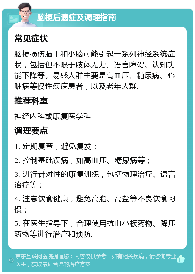 脑梗后遗症及调理指南 常见症状 脑梗损伤脑干和小脑可能引起一系列神经系统症状，包括但不限于肢体无力、语言障碍、认知功能下降等。易感人群主要是高血压、糖尿病、心脏病等慢性疾病患者，以及老年人群。 推荐科室 神经内科或康复医学科 调理要点 1. 定期复查，避免复发； 2. 控制基础疾病，如高血压、糖尿病等； 3. 进行针对性的康复训练，包括物理治疗、语言治疗等； 4. 注意饮食健康，避免高脂、高盐等不良饮食习惯； 5. 在医生指导下，合理使用抗血小板药物、降压药物等进行治疗和预防。