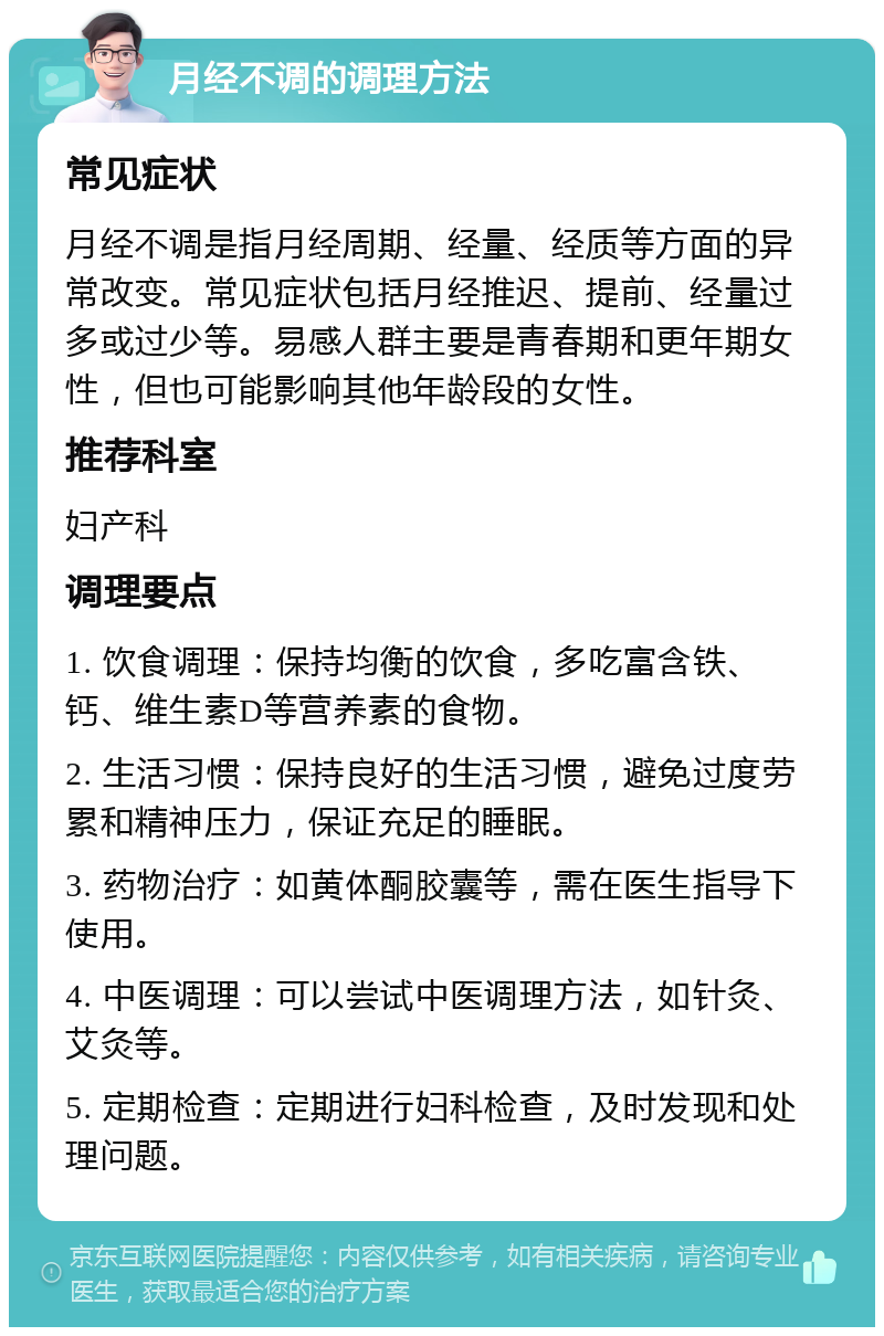 月经不调的调理方法 常见症状 月经不调是指月经周期、经量、经质等方面的异常改变。常见症状包括月经推迟、提前、经量过多或过少等。易感人群主要是青春期和更年期女性，但也可能影响其他年龄段的女性。 推荐科室 妇产科 调理要点 1. 饮食调理：保持均衡的饮食，多吃富含铁、钙、维生素D等营养素的食物。 2. 生活习惯：保持良好的生活习惯，避免过度劳累和精神压力，保证充足的睡眠。 3. 药物治疗：如黄体酮胶囊等，需在医生指导下使用。 4. 中医调理：可以尝试中医调理方法，如针灸、艾灸等。 5. 定期检查：定期进行妇科检查，及时发现和处理问题。