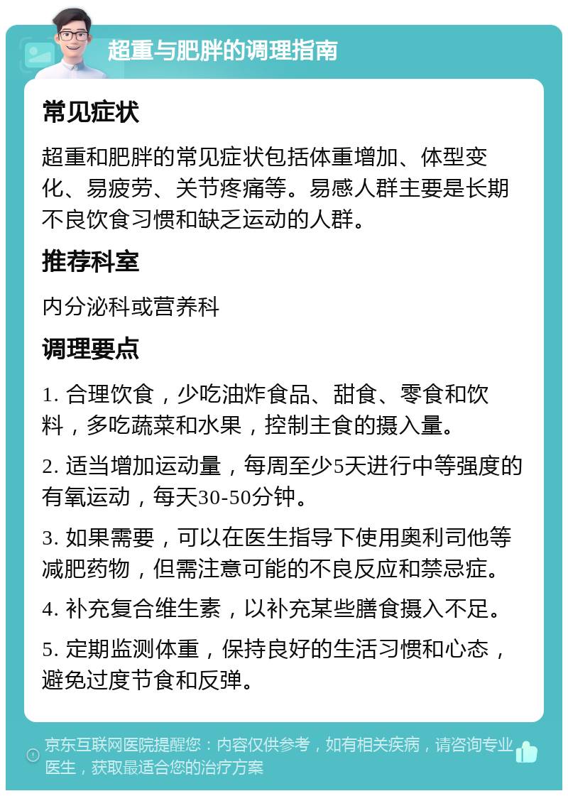 超重与肥胖的调理指南 常见症状 超重和肥胖的常见症状包括体重增加、体型变化、易疲劳、关节疼痛等。易感人群主要是长期不良饮食习惯和缺乏运动的人群。 推荐科室 内分泌科或营养科 调理要点 1. 合理饮食，少吃油炸食品、甜食、零食和饮料，多吃蔬菜和水果，控制主食的摄入量。 2. 适当增加运动量，每周至少5天进行中等强度的有氧运动，每天30-50分钟。 3. 如果需要，可以在医生指导下使用奥利司他等减肥药物，但需注意可能的不良反应和禁忌症。 4. 补充复合维生素，以补充某些膳食摄入不足。 5. 定期监测体重，保持良好的生活习惯和心态，避免过度节食和反弹。