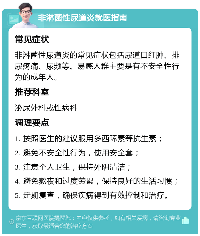 非淋菌性尿道炎就医指南 常见症状 非淋菌性尿道炎的常见症状包括尿道口红肿、排尿疼痛、尿频等。易感人群主要是有不安全性行为的成年人。 推荐科室 泌尿外科或性病科 调理要点 1. 按照医生的建议服用多西环素等抗生素； 2. 避免不安全性行为，使用安全套； 3. 注意个人卫生，保持外阴清洁； 4. 避免熬夜和过度劳累，保持良好的生活习惯； 5. 定期复查，确保疾病得到有效控制和治疗。