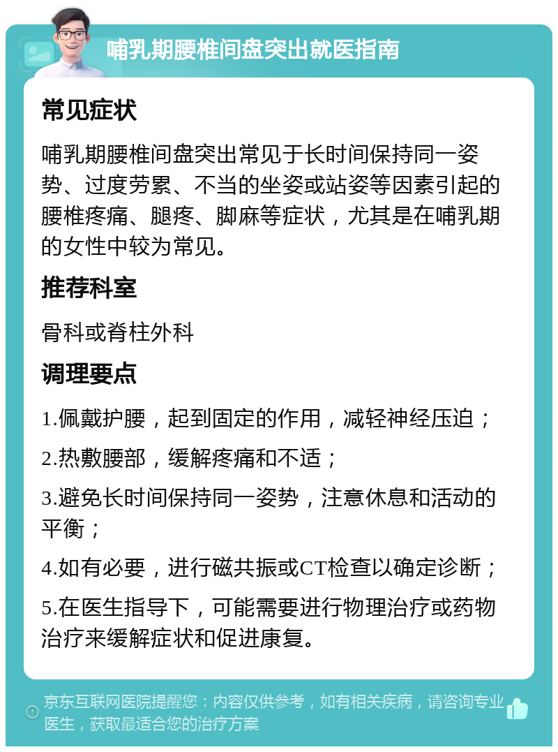 哺乳期腰椎间盘突出就医指南 常见症状 哺乳期腰椎间盘突出常见于长时间保持同一姿势、过度劳累、不当的坐姿或站姿等因素引起的腰椎疼痛、腿疼、脚麻等症状，尤其是在哺乳期的女性中较为常见。 推荐科室 骨科或脊柱外科 调理要点 1.佩戴护腰，起到固定的作用，减轻神经压迫； 2.热敷腰部，缓解疼痛和不适； 3.避免长时间保持同一姿势，注意休息和活动的平衡； 4.如有必要，进行磁共振或CT检查以确定诊断； 5.在医生指导下，可能需要进行物理治疗或药物治疗来缓解症状和促进康复。