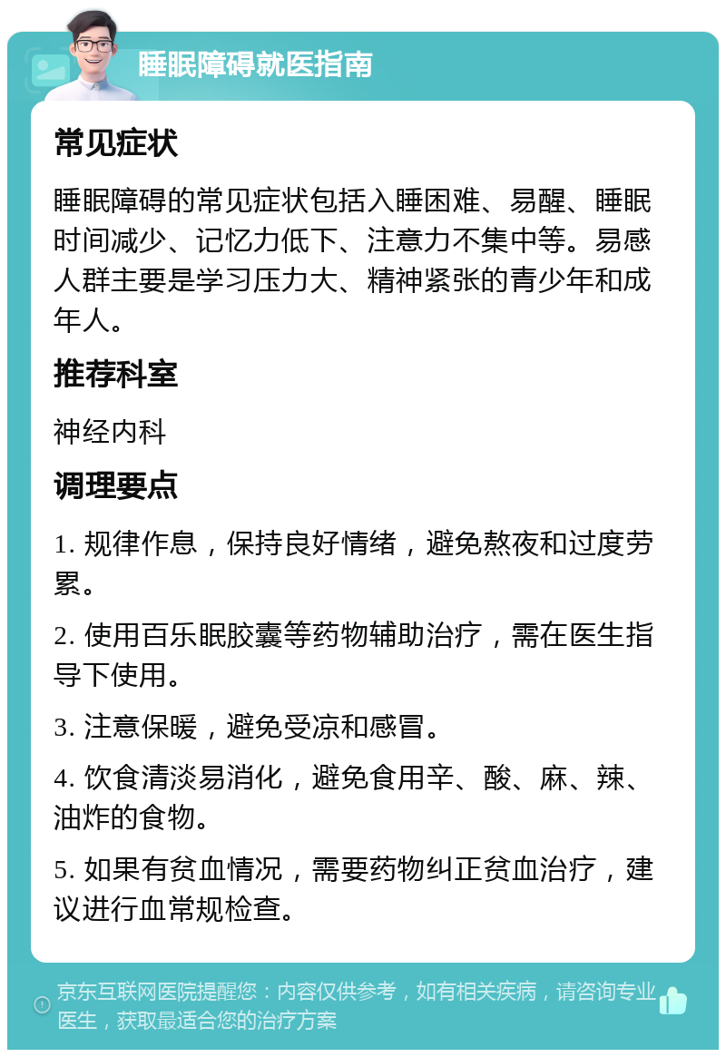 睡眠障碍就医指南 常见症状 睡眠障碍的常见症状包括入睡困难、易醒、睡眠时间减少、记忆力低下、注意力不集中等。易感人群主要是学习压力大、精神紧张的青少年和成年人。 推荐科室 神经内科 调理要点 1. 规律作息，保持良好情绪，避免熬夜和过度劳累。 2. 使用百乐眠胶囊等药物辅助治疗，需在医生指导下使用。 3. 注意保暖，避免受凉和感冒。 4. 饮食清淡易消化，避免食用辛、酸、麻、辣、油炸的食物。 5. 如果有贫血情况，需要药物纠正贫血治疗，建议进行血常规检查。