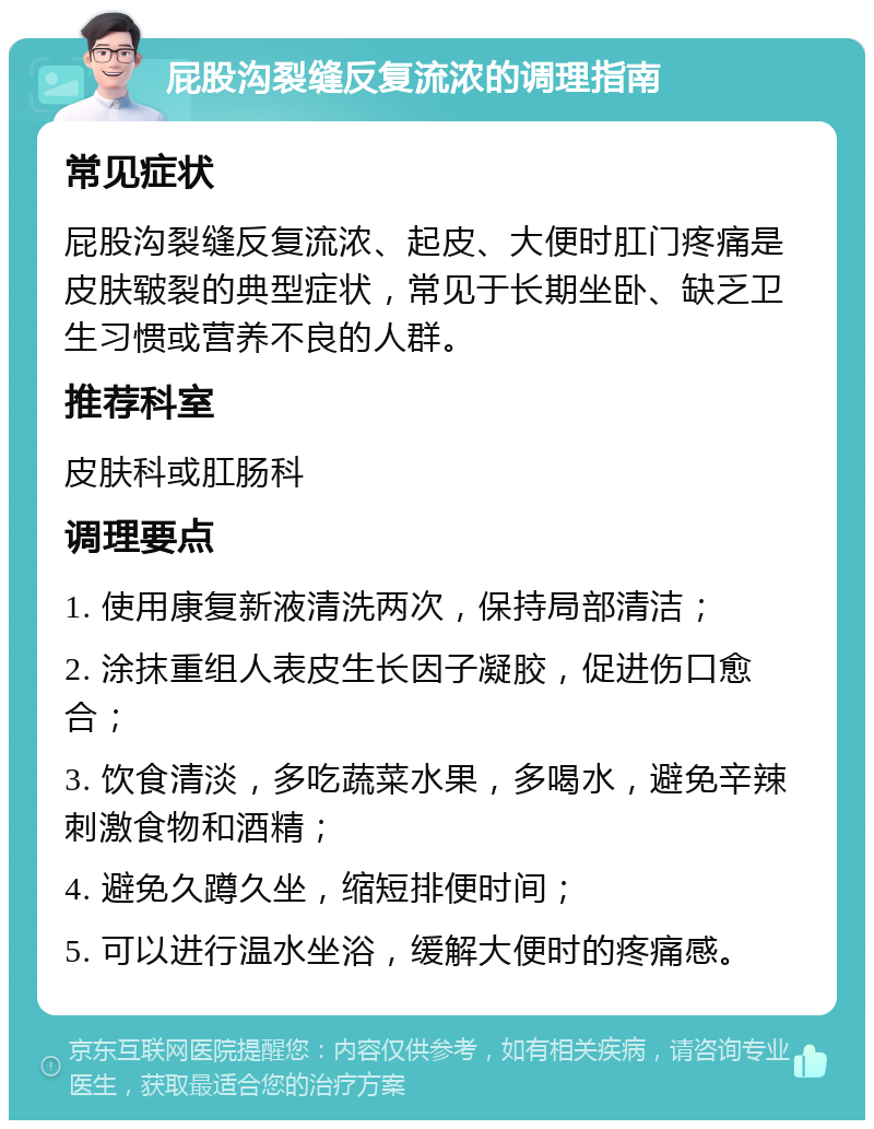 屁股沟裂缝反复流浓的调理指南 常见症状 屁股沟裂缝反复流浓、起皮、大便时肛门疼痛是皮肤皲裂的典型症状，常见于长期坐卧、缺乏卫生习惯或营养不良的人群。 推荐科室 皮肤科或肛肠科 调理要点 1. 使用康复新液清洗两次，保持局部清洁； 2. 涂抹重组人表皮生长因子凝胶，促进伤口愈合； 3. 饮食清淡，多吃蔬菜水果，多喝水，避免辛辣刺激食物和酒精； 4. 避免久蹲久坐，缩短排便时间； 5. 可以进行温水坐浴，缓解大便时的疼痛感。