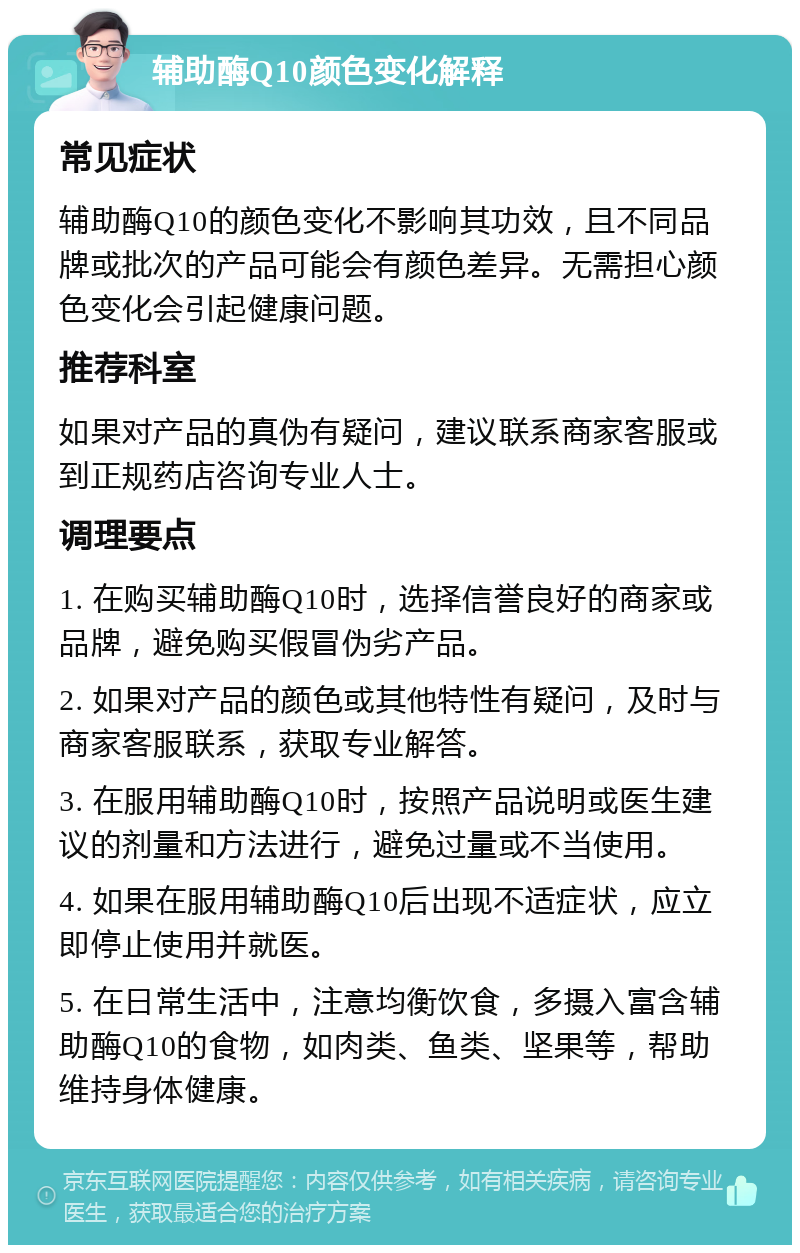 辅助酶Q10颜色变化解释 常见症状 辅助酶Q10的颜色变化不影响其功效，且不同品牌或批次的产品可能会有颜色差异。无需担心颜色变化会引起健康问题。 推荐科室 如果对产品的真伪有疑问，建议联系商家客服或到正规药店咨询专业人士。 调理要点 1. 在购买辅助酶Q10时，选择信誉良好的商家或品牌，避免购买假冒伪劣产品。 2. 如果对产品的颜色或其他特性有疑问，及时与商家客服联系，获取专业解答。 3. 在服用辅助酶Q10时，按照产品说明或医生建议的剂量和方法进行，避免过量或不当使用。 4. 如果在服用辅助酶Q10后出现不适症状，应立即停止使用并就医。 5. 在日常生活中，注意均衡饮食，多摄入富含辅助酶Q10的食物，如肉类、鱼类、坚果等，帮助维持身体健康。