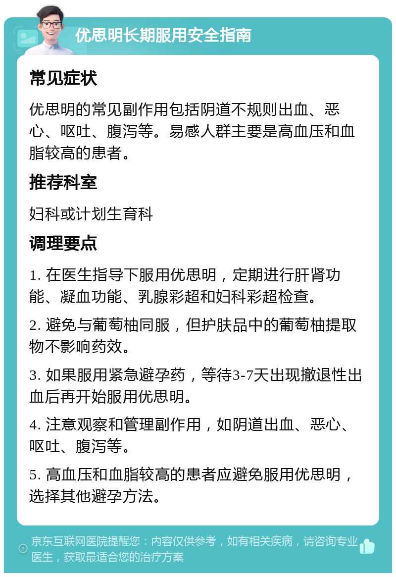 优思明长期服用安全指南 常见症状 优思明的常见副作用包括阴道不规则出血、恶心、呕吐、腹泻等。易感人群主要是高血压和血脂较高的患者。 推荐科室 妇科或计划生育科 调理要点 1. 在医生指导下服用优思明，定期进行肝肾功能、凝血功能、乳腺彩超和妇科彩超检查。 2. 避免与葡萄柚同服，但护肤品中的葡萄柚提取物不影响药效。 3. 如果服用紧急避孕药，等待3-7天出现撤退性出血后再开始服用优思明。 4. 注意观察和管理副作用，如阴道出血、恶心、呕吐、腹泻等。 5. 高血压和血脂较高的患者应避免服用优思明，选择其他避孕方法。