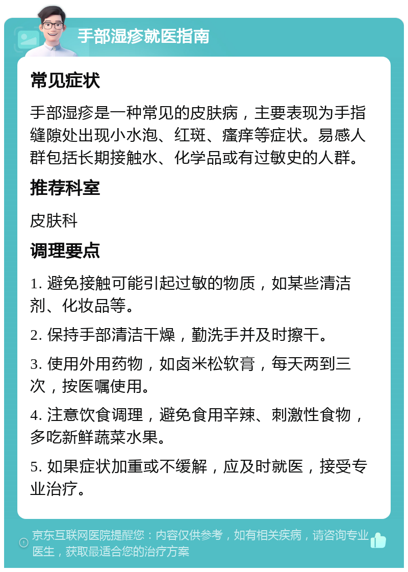 手部湿疹就医指南 常见症状 手部湿疹是一种常见的皮肤病，主要表现为手指缝隙处出现小水泡、红斑、瘙痒等症状。易感人群包括长期接触水、化学品或有过敏史的人群。 推荐科室 皮肤科 调理要点 1. 避免接触可能引起过敏的物质，如某些清洁剂、化妆品等。 2. 保持手部清洁干燥，勤洗手并及时擦干。 3. 使用外用药物，如卤米松软膏，每天两到三次，按医嘱使用。 4. 注意饮食调理，避免食用辛辣、刺激性食物，多吃新鲜蔬菜水果。 5. 如果症状加重或不缓解，应及时就医，接受专业治疗。